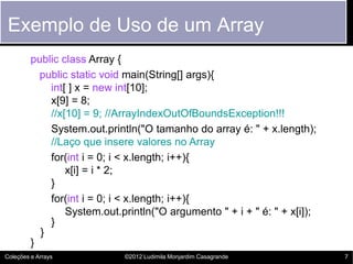 Exemplo de Uso de um Array
         public class Array {
           public static void main(String[] args){
             int[ ] x = new int[10];
             x[9] = 8;
             //x[10] = 9; //ArrayIndexOutOfBoundsException!!!
             System.out.println("O tamanho do array é: " + x.length);
             //Laço que insere valores no Array
             for(int i = 0; i < x.length; i++){
                 x[i] = i * 2;
             }
             for(int i = 0; i < x.length; i++){
                 System.out.println("O argumento " + i + " é: " + x[i]);
             }
           }
         }
Coleções e Arrays            ©2012 Ludimila Monjardim Casagrande           7
 