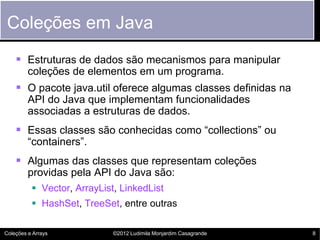 Coleções em Java
     Estruturas de dados são mecanismos para manipular
         coleções de elementos em um programa.
     O pacote java.util oferece algumas classes definidas na
         API do Java que implementam funcionalidades
         associadas a estruturas de dados.
     Essas classes são conhecidas como “collections” ou
         “containers”.
     Algumas das classes que representam coleções
         providas pela API do Java são:
           Vector, ArrayList, LinkedList
           HashSet, TreeSet, entre outras

Coleções e Arrays            ©2012 Ludimila Monjardim Casagrande   8
 