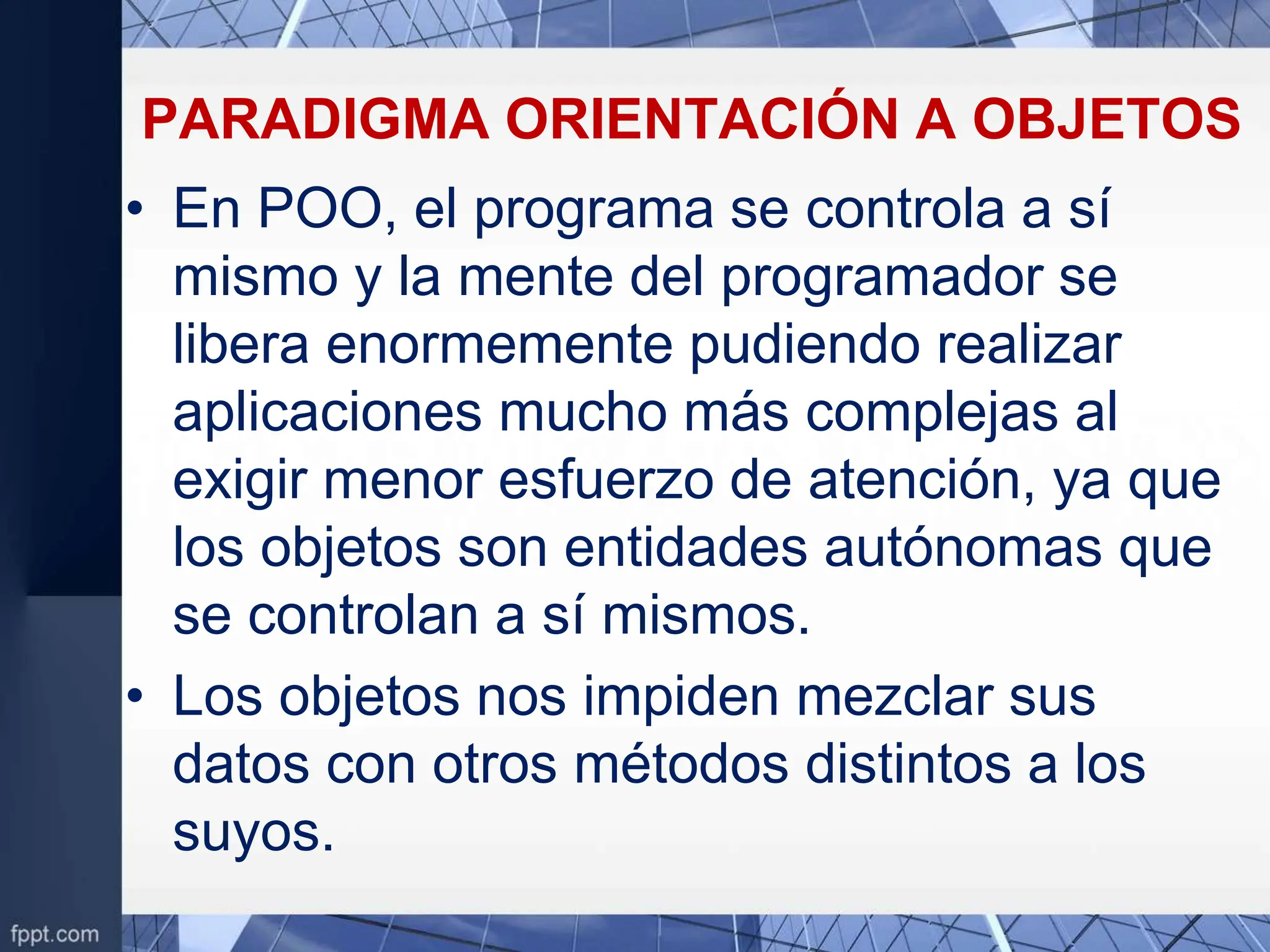 PARADIGMA ORIENTACIÓN A OBJETOS
• En POO, el programa se controla a sí
mismo y la mente del programador se
libera enormemente pudiendo realizar
aplicaciones mucho más complejas al
exigir menor esfuerzo de atención, ya que
los objetos son entidades autónomas que
se controlan a sí mismos.
• Los objetos nos impiden mezclar sus
datos con otros métodos distintos a los
suyos.
 