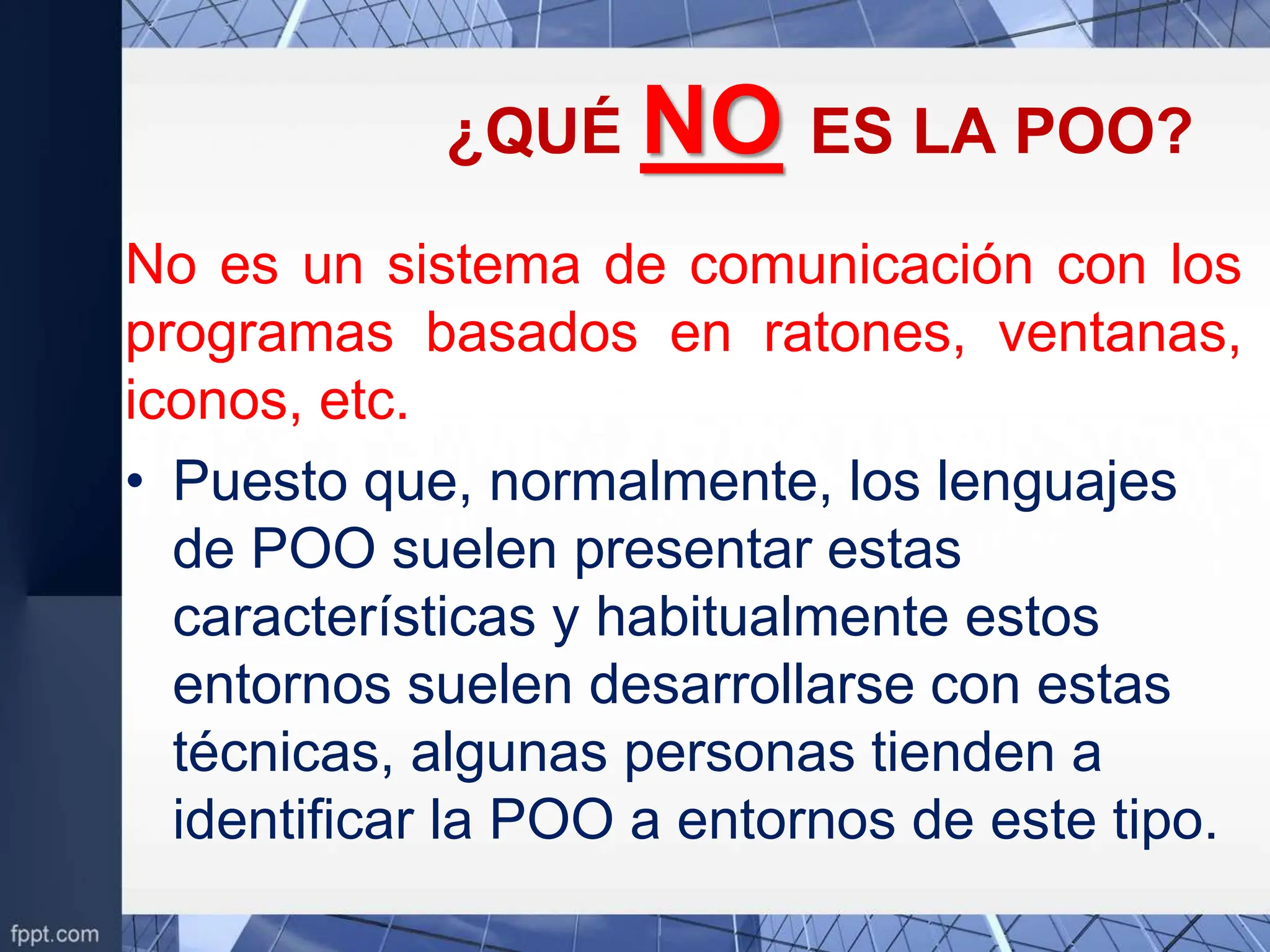 ¿QUÉ NO ES LA POO?
No es un sistema de comunicación con los
programas basados en ratones, ventanas,
iconos, etc.
• Puesto que, normalmente, los lenguajes
de POO suelen presentar estas
características y habitualmente estos
entornos suelen desarrollarse con estas
técnicas, algunas personas tienden a
identificar la POO a entornos de este tipo.
 