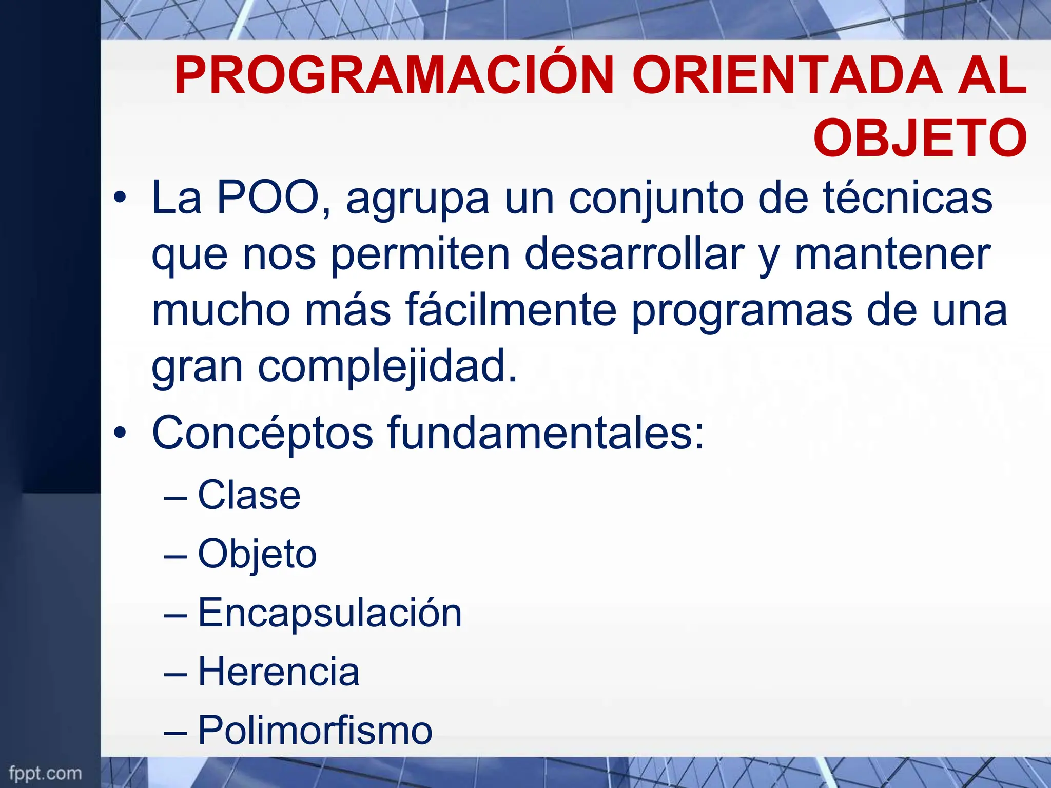 PROGRAMACIÓN ORIENTADA AL
OBJETO
• La POO, agrupa un conjunto de técnicas
que nos permiten desarrollar y mantener
mucho más fácilmente programas de una
gran complejidad.
• Concéptos fundamentales:
– Clase
– Objeto
– Encapsulación
– Herencia
– Polimorfismo
 