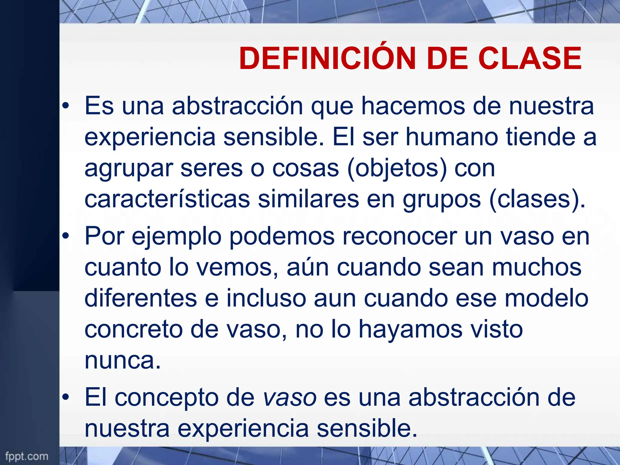DEFINICIÓN DE CLASE
• Es una abstracción que hacemos de nuestra
experiencia sensible. El ser humano tiende a
agrupar seres o cosas (objetos) con
características similares en grupos (clases).
• Por ejemplo podemos reconocer un vaso en
cuanto lo vemos, aún cuando sean muchos
diferentes e incluso aun cuando ese modelo
concreto de vaso, no lo hayamos visto
nunca.
• El concepto de vaso es una abstracción de
nuestra experiencia sensible.
 