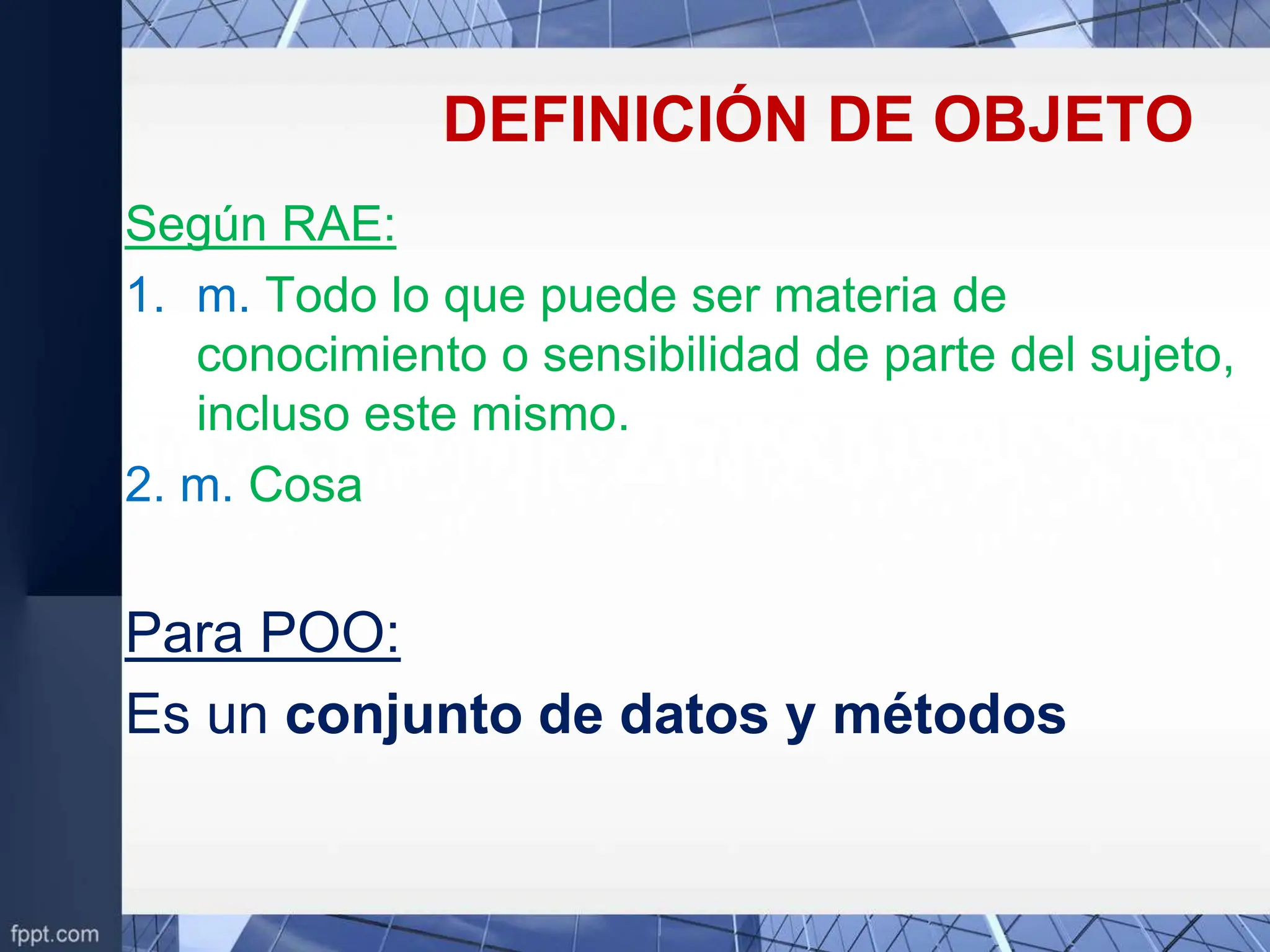 DEFINICIÓN DE OBJETO
Según RAE:
1. m. Todo lo que puede ser materia de
conocimiento o sensibilidad de parte del sujeto,
incluso este mismo.
2. m. Cosa
Para POO:
Es un conjunto de datos y métodos
 