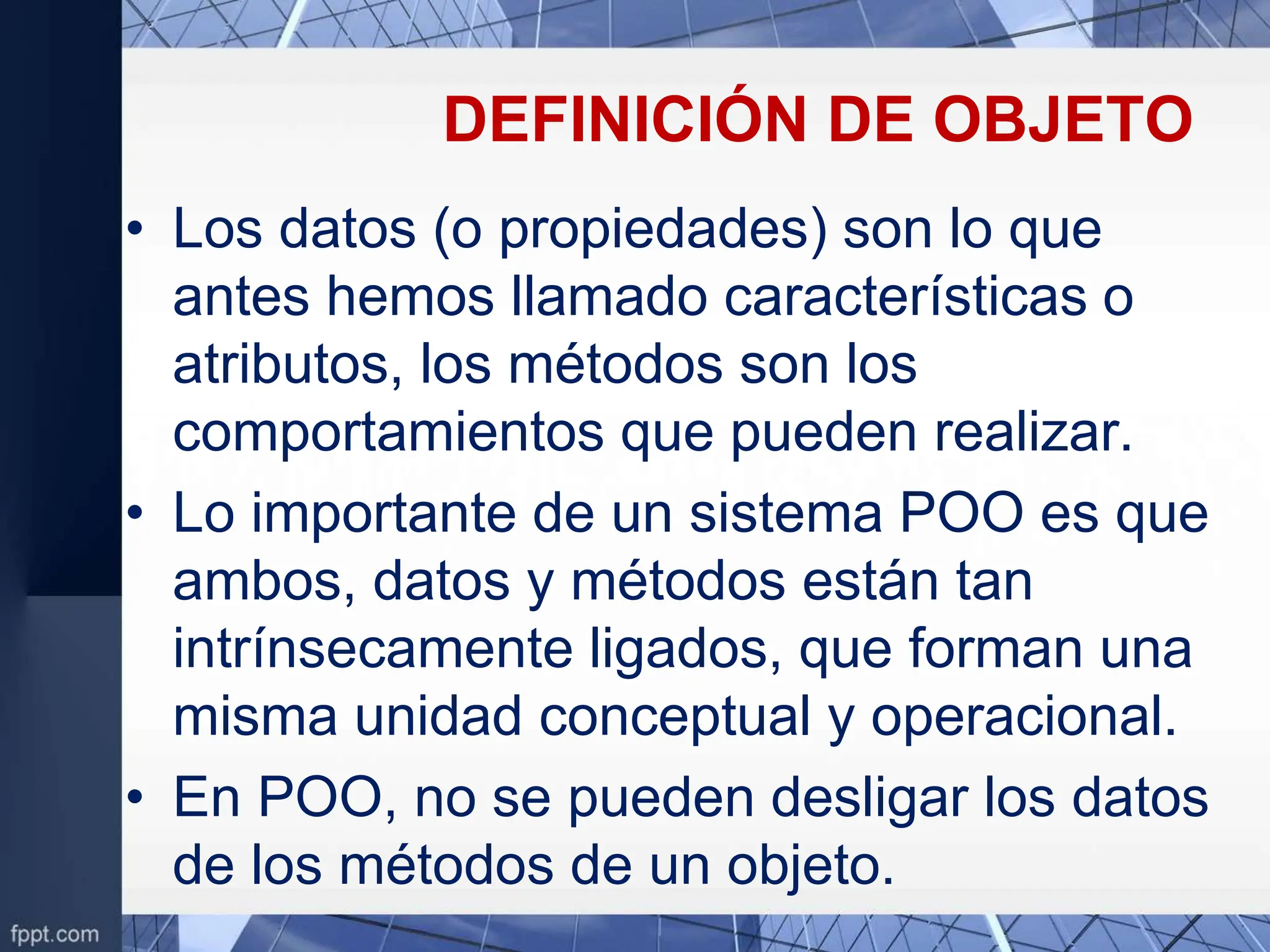 DEFINICIÓN DE OBJETO
• Los datos (o propiedades) son lo que
antes hemos llamado características o
atributos, los métodos son los
comportamientos que pueden realizar.
• Lo importante de un sistema POO es que
ambos, datos y métodos están tan
intrínsecamente ligados, que forman una
misma unidad conceptual y operacional.
• En POO, no se pueden desligar los datos
de los métodos de un objeto.
 