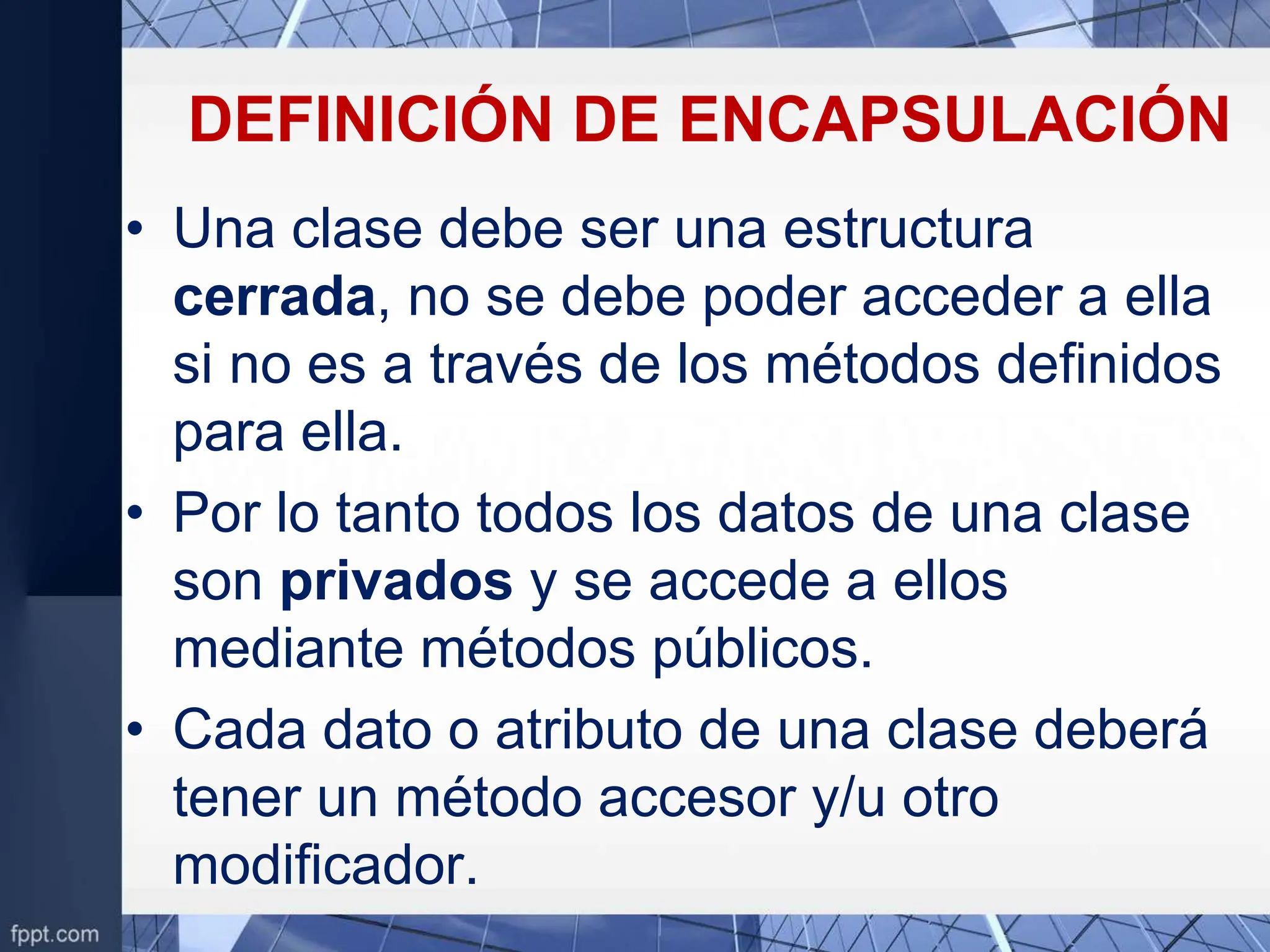 DEFINICIÓN DE ENCAPSULACIÓN
• Una clase debe ser una estructura
cerrada, no se debe poder acceder a ella
si no es a través de los métodos definidos
para ella.
• Por lo tanto todos los datos de una clase
son privados y se accede a ellos
mediante métodos públicos.
• Cada dato o atributo de una clase deberá
tener un método accesor y/u otro
modificador.
 