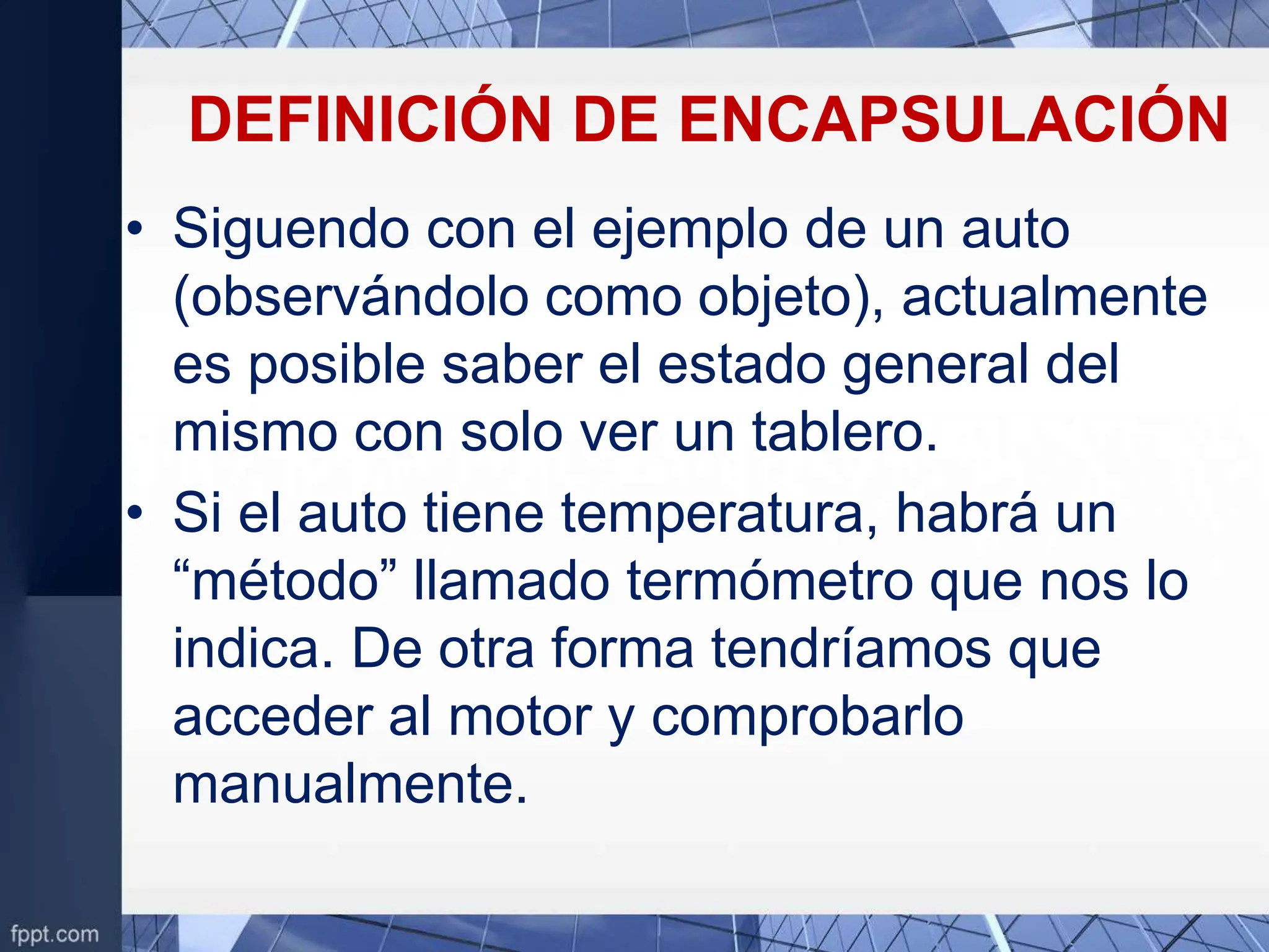 DEFINICIÓN DE ENCAPSULACIÓN
• Siguendo con el ejemplo de un auto
(observándolo como objeto), actualmente
es posible saber el estado general del
mismo con solo ver un tablero.
• Si el auto tiene temperatura, habrá un
“método” llamado termómetro que nos lo
indica. De otra forma tendríamos que
acceder al motor y comprobarlo
manualmente.
 