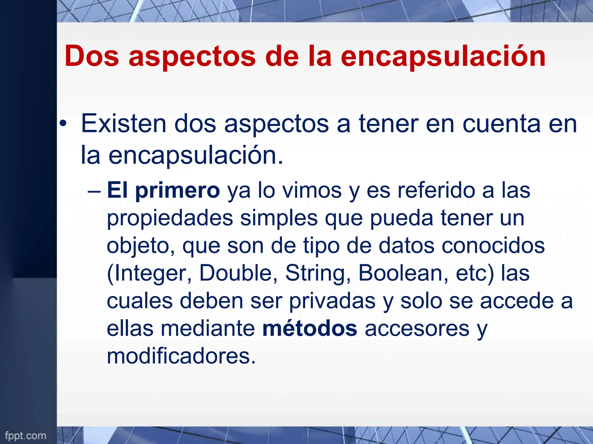 Dos aspectos de la encapsulación
• Existen dos aspectos a tener en cuenta en
la encapsulación.
– El primero ya lo vimos y es referido a las
propiedades simples que pueda tener un
objeto, que son de tipo de datos conocidos
(Integer, Double, String, Boolean, etc) las
cuales deben ser privadas y solo se accede a
ellas mediante métodos accesores y
modificadores.
 