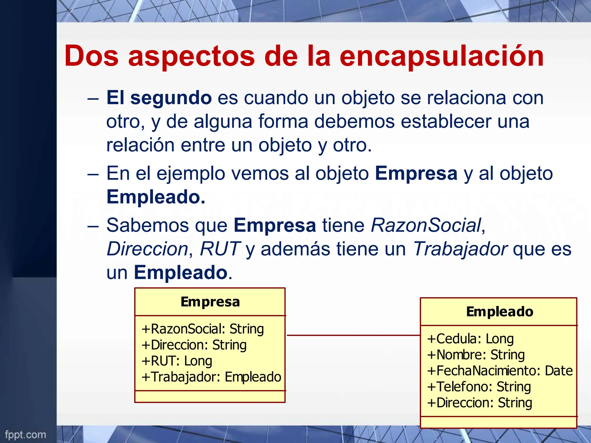 Dos aspectos de la encapsulación
– El segundo es cuando un objeto se relaciona con
otro, y de alguna forma debemos establecer una
relación entre un objeto y otro.
– En el ejemplo vemos al objeto Empresa y al objeto
Empleado.
– Sabemos que Empresa tiene RazonSocial,
Direccion, RUT y además tiene un Trabajador que es
un Empleado.
Empresa
+RazonSocial: String
+Direccion: String
+RUT: Long
+Trabajador: Empleado
Empleado
+Cedula: Long
+Nombre: String
+FechaNacimiento: Date
+Telefono: String
+Direccion: String
 
