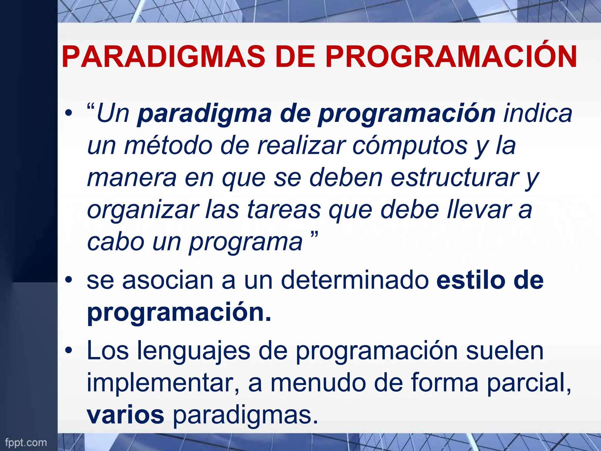 PARADIGMAS DE PROGRAMACIÓN
• “Un paradigma de programación indica
un método de realizar cómputos y la
manera en que se deben estructurar y
organizar las tareas que debe llevar a
cabo un programa ”
• se asocian a un determinado estilo de
programación.
• Los lenguajes de programación suelen
implementar, a menudo de forma parcial,
varios paradigmas.
 