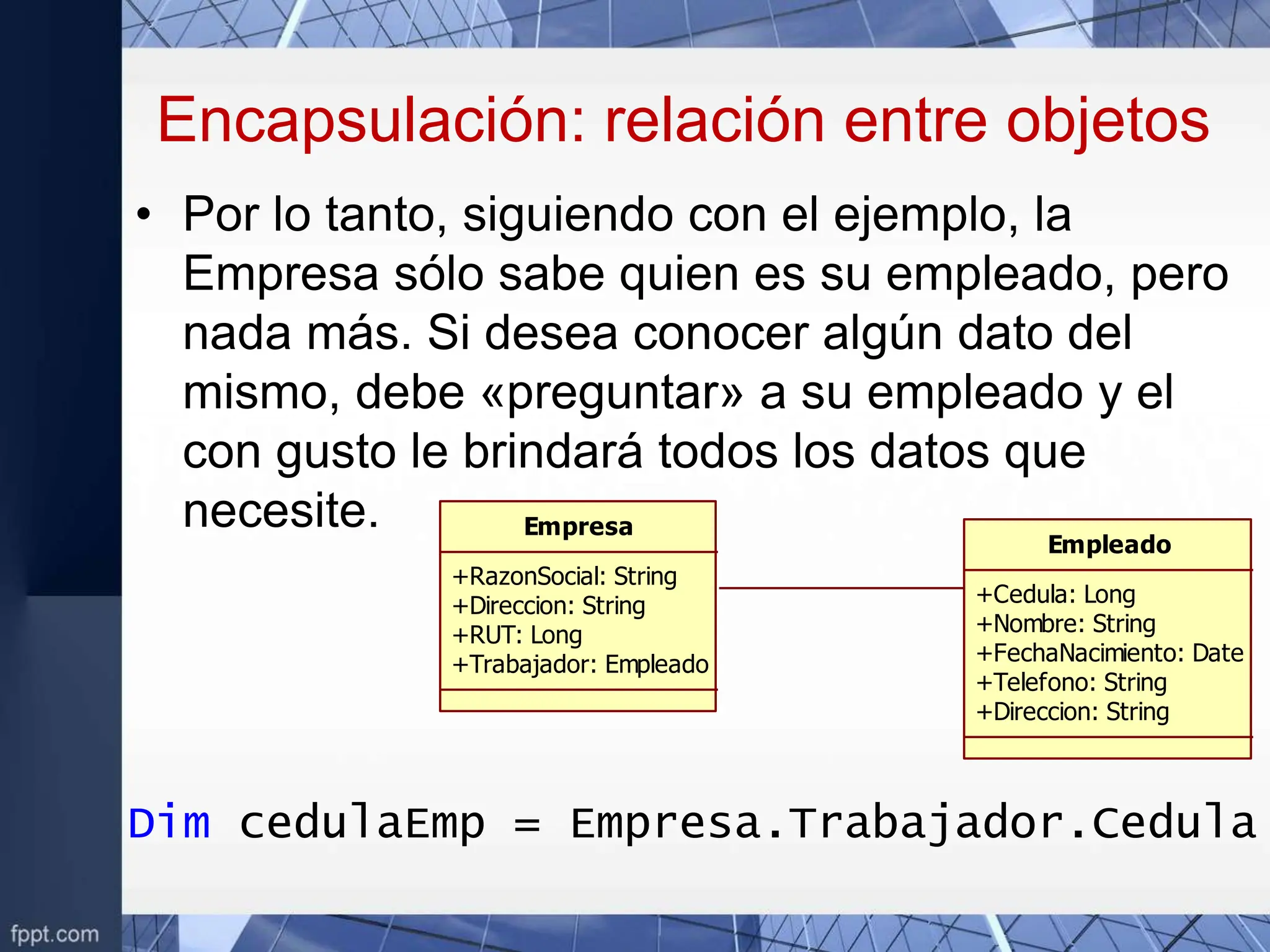 Encapsulación: relación entre objetos
• Por lo tanto, siguiendo con el ejemplo, la
Empresa sólo sabe quien es su empleado, pero
nada más. Si desea conocer algún dato del
mismo, debe «preguntar» a su empleado y el
con gusto le brindará todos los datos que
necesite. Empresa
+RazonSocial: String
+Direccion: String
+RUT: Long
+Trabajador: Empleado
Empleado
+Cedula: Long
+Nombre: String
+FechaNacimiento: Date
+Telefono: String
+Direccion: String
Dim cedulaEmp = Empresa.Trabajador.Cedula
 