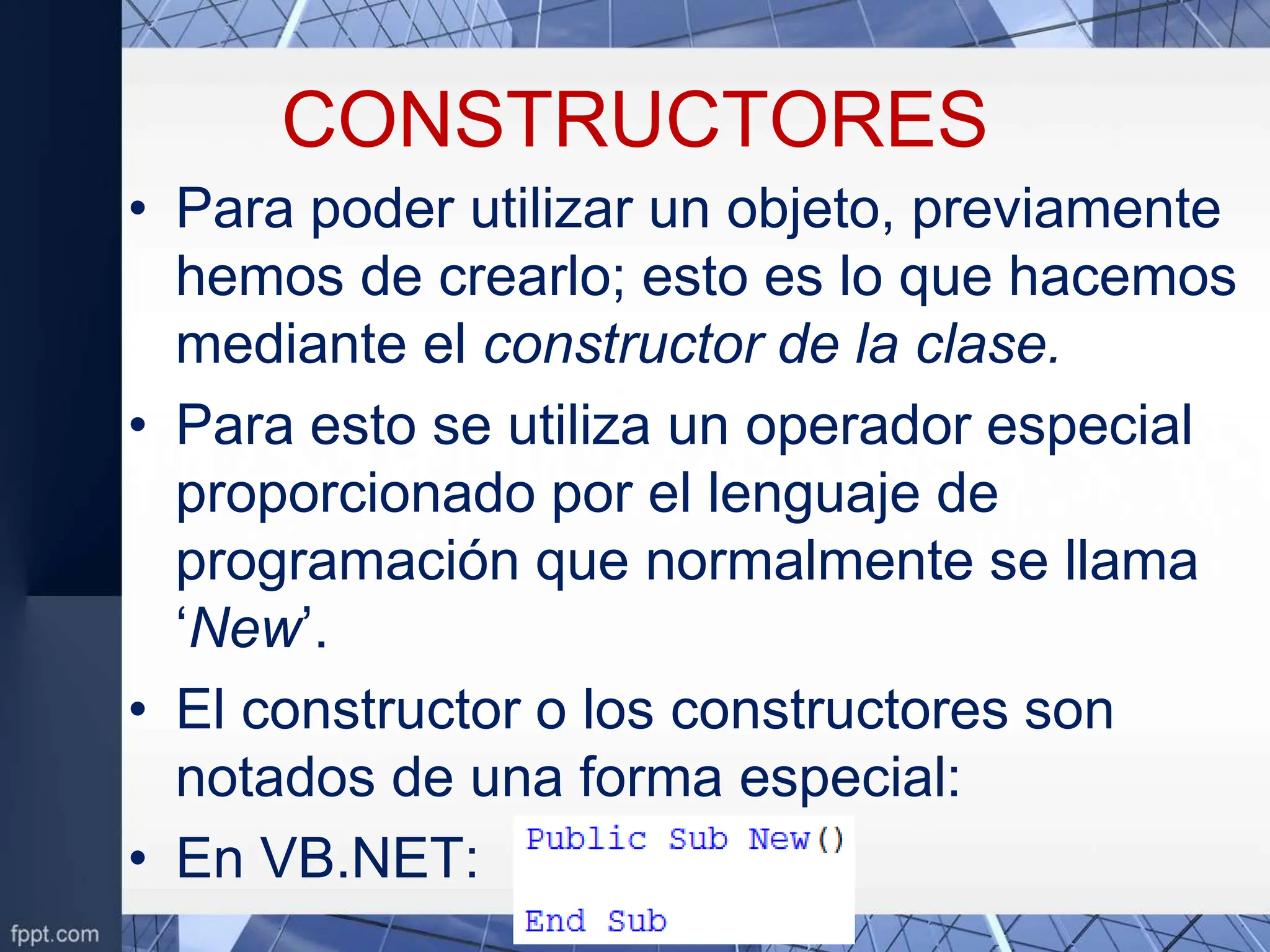 CONSTRUCTORES
• Para poder utilizar un objeto, previamente
hemos de crearlo; esto es lo que hacemos
mediante el constructor de la clase.
• Para esto se utiliza un operador especial
proporcionado por el lenguaje de
programación que normalmente se llama
‘New’.
• El constructor o los constructores son
notados de una forma especial:
• En VB.NET:
 