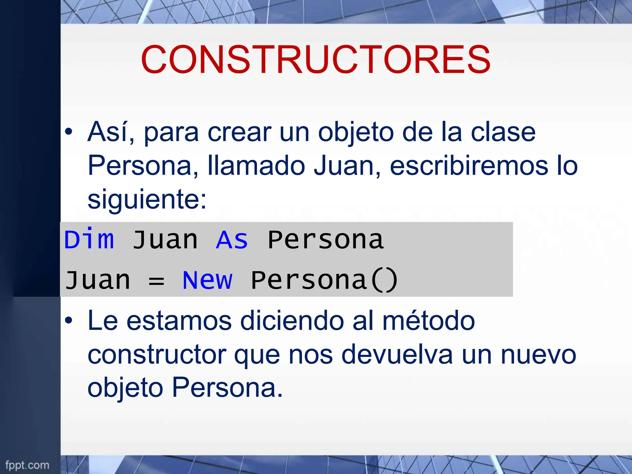 CONSTRUCTORES
• Así, para crear un objeto de la clase
Persona, llamado Juan, escribiremos lo
siguiente:
Dim Juan As Persona
Juan = New Persona()
• Le estamos diciendo al método
constructor que nos devuelva un nuevo
objeto Persona.
 