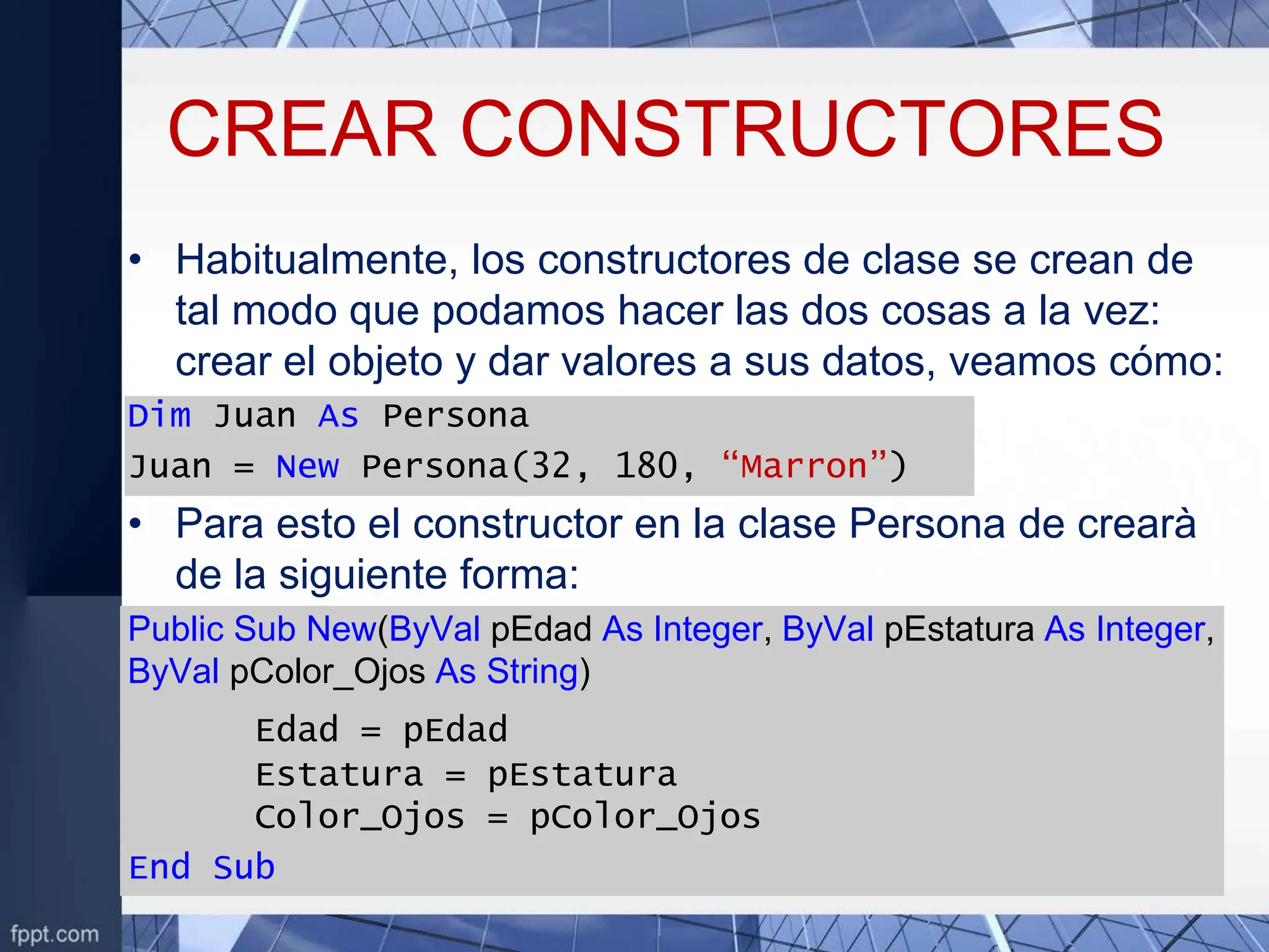 CREAR CONSTRUCTORES
• Habitualmente, los constructores de clase se crean de
tal modo que podamos hacer las dos cosas a la vez:
crear el objeto y dar valores a sus datos, veamos cómo:
Dim Juan As Persona
Juan = New Persona(32, 180, “Marron”)
• Para esto el constructor en la clase Persona de crearà
de la siguiente forma:
Public Sub New(ByVal pEdad As Integer, ByVal pEstatura As Integer,
ByVal pColor_Ojos As String)
Edad = pEdad
Estatura = pEstatura
Color_Ojos = pColor_Ojos
End Sub
 