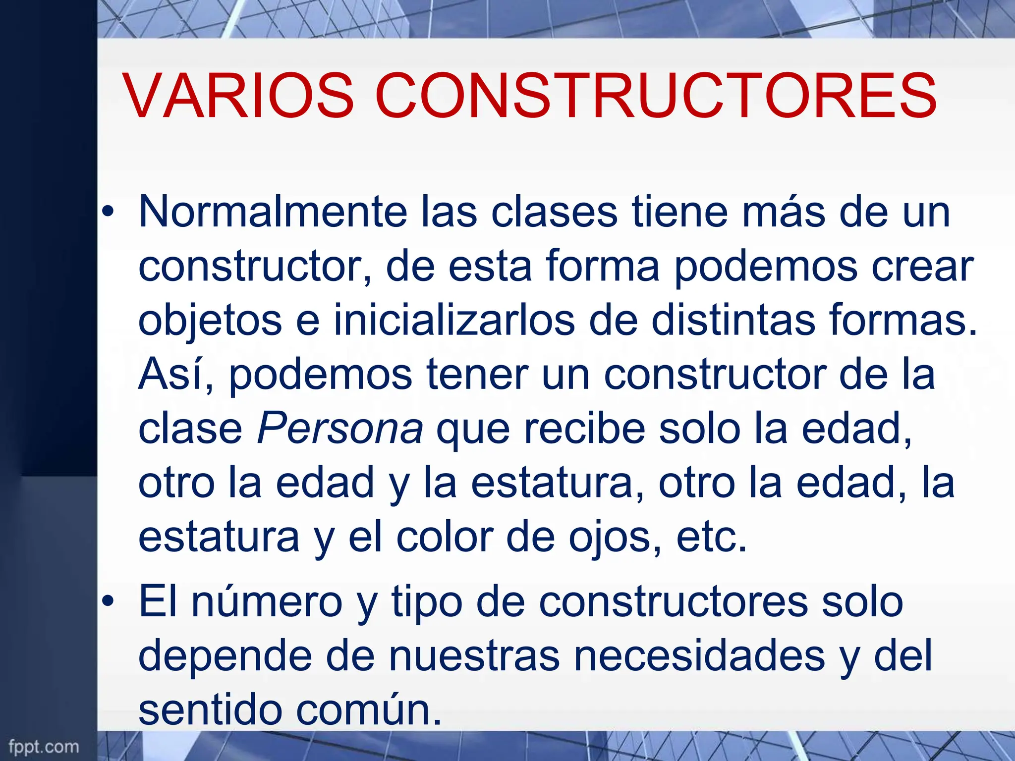 VARIOS CONSTRUCTORES
• Normalmente las clases tiene más de un
constructor, de esta forma podemos crear
objetos e inicializarlos de distintas formas.
Así, podemos tener un constructor de la
clase Persona que recibe solo la edad,
otro la edad y la estatura, otro la edad, la
estatura y el color de ojos, etc.
• El número y tipo de constructores solo
depende de nuestras necesidades y del
sentido común.
 