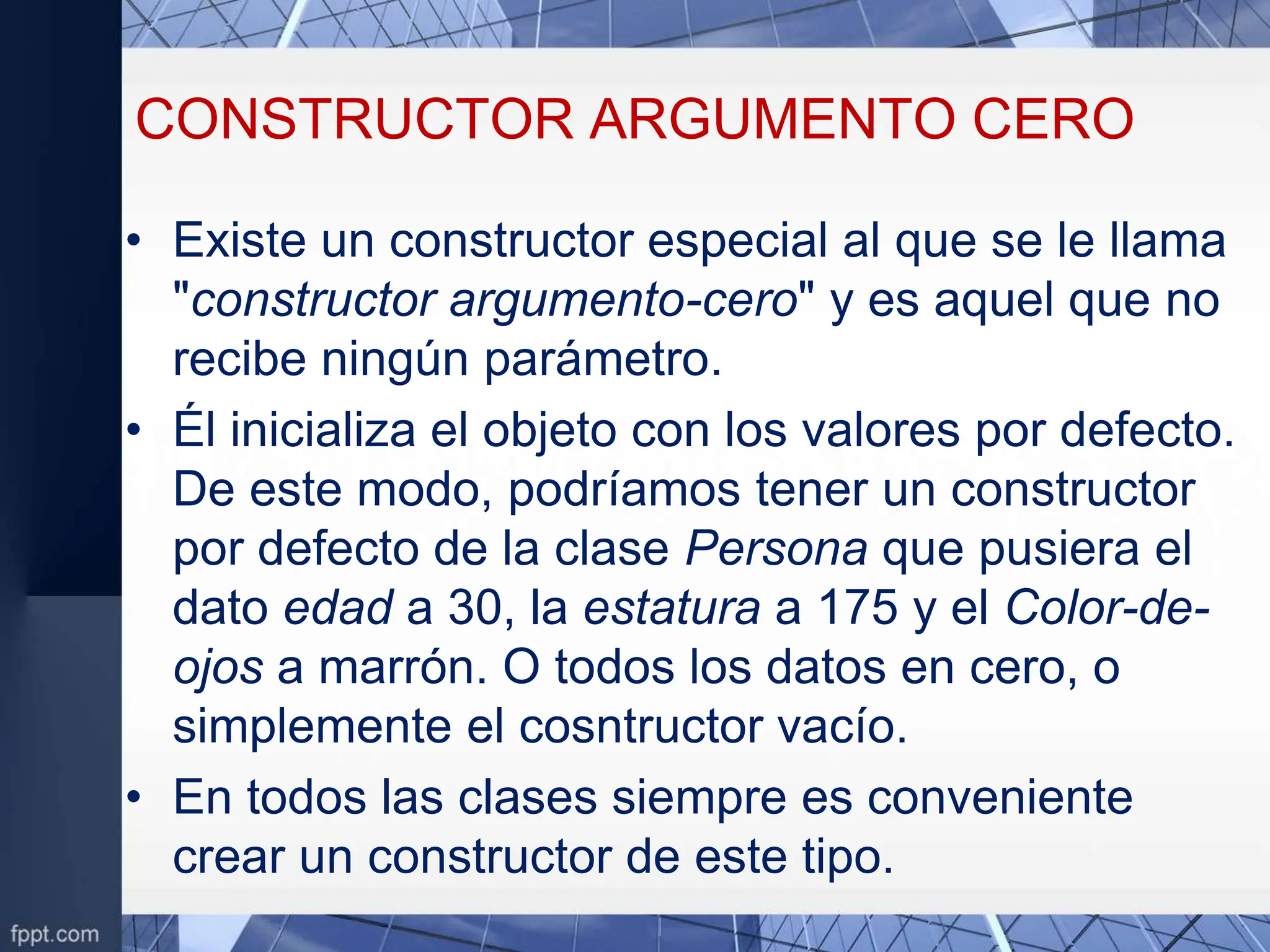 CONSTRUCTOR ARGUMENTO CERO
• Existe un constructor especial al que se le llama
"constructor argumento-cero" y es aquel que no
recibe ningún parámetro.
• Él inicializa el objeto con los valores por defecto.
De este modo, podríamos tener un constructor
por defecto de la clase Persona que pusiera el
dato edad a 30, la estatura a 175 y el Color-de-
ojos a marrón. O todos los datos en cero, o
simplemente el cosntructor vacío.
• En todos las clases siempre es conveniente
crear un constructor de este tipo.
 