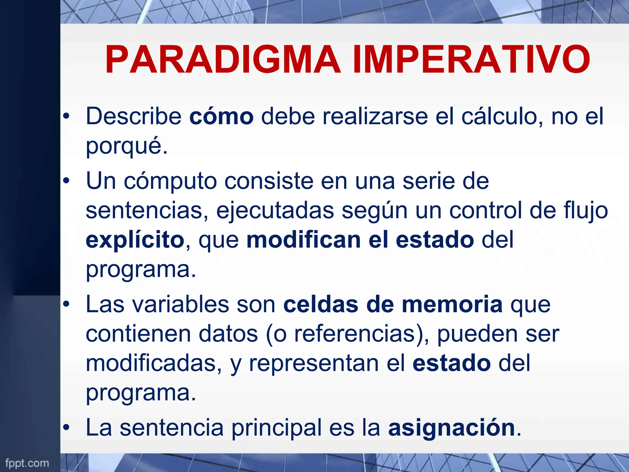 PARADIGMA IMPERATIVO
• Describe cómo debe realizarse el cálculo, no el
porqué.
• Un cómputo consiste en una serie de
sentencias, ejecutadas según un control de flujo
explícito, que modifican el estado del
programa.
• Las variables son celdas de memoria que
contienen datos (o referencias), pueden ser
modificadas, y representan el estado del
programa.
• La sentencia principal es la asignación.
 