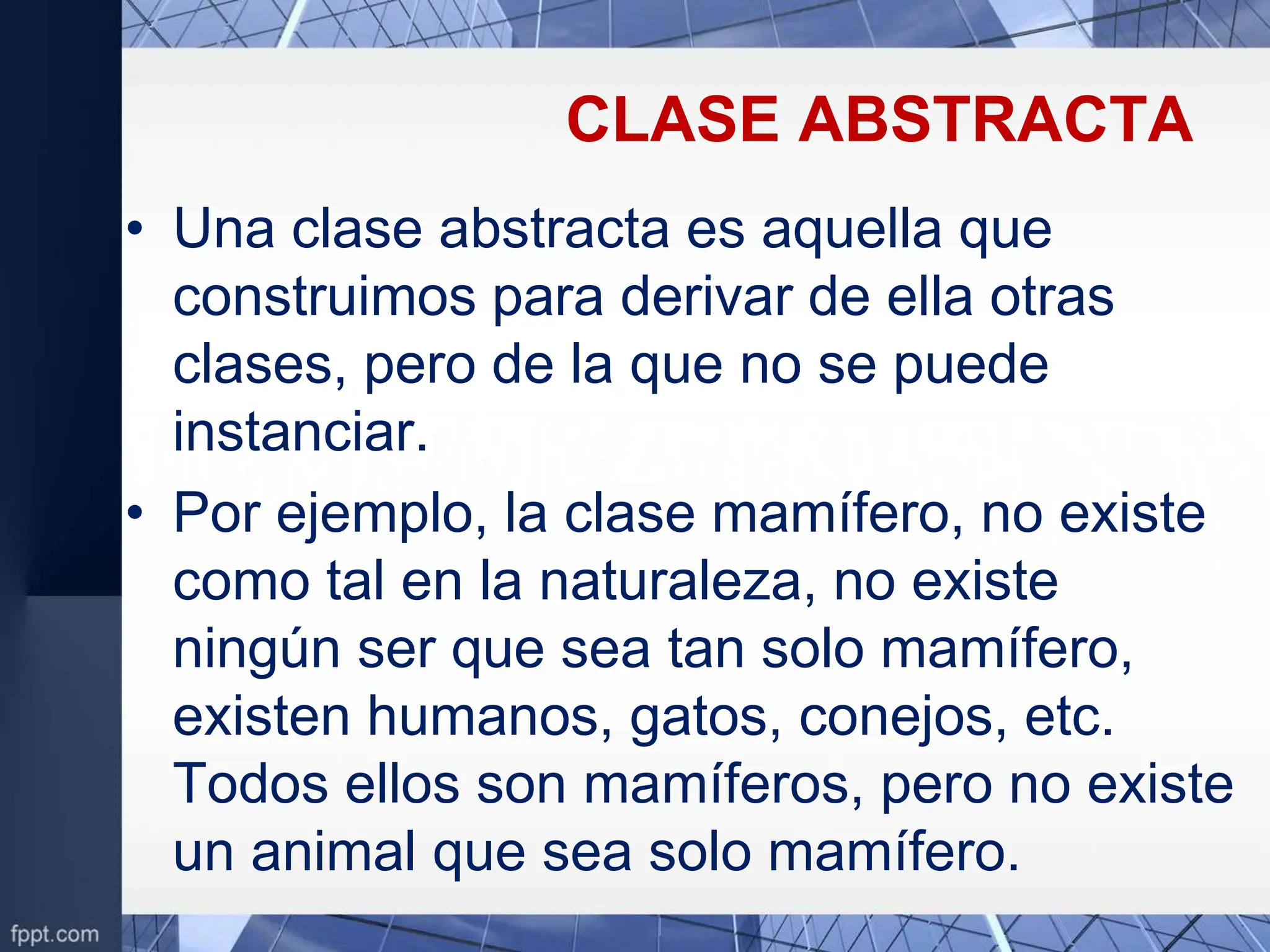 CLASE ABSTRACTA
• Una clase abstracta es aquella que
construimos para derivar de ella otras
clases, pero de la que no se puede
instanciar.
• Por ejemplo, la clase mamífero, no existe
como tal en la naturaleza, no existe
ningún ser que sea tan solo mamífero,
existen humanos, gatos, conejos, etc.
Todos ellos son mamíferos, pero no existe
un animal que sea solo mamífero.
 