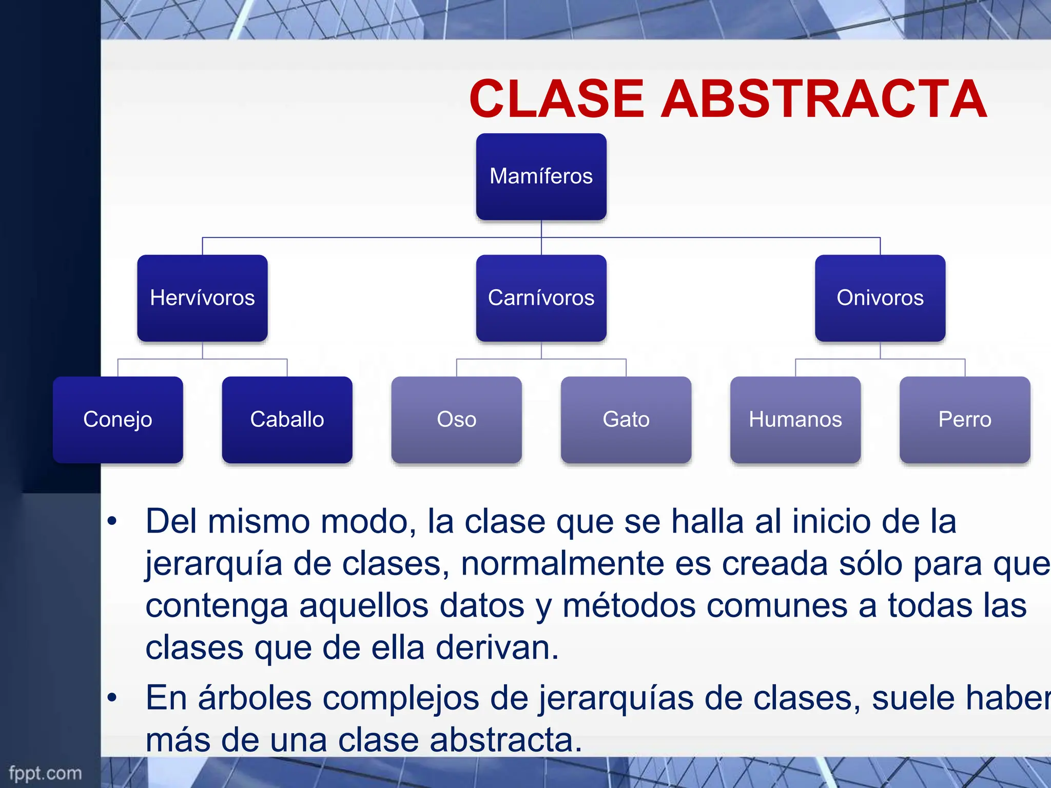 CLASE ABSTRACTA
Mamíferos
Hervívoros
Conejo Caballo
Carnívoros
Oso Gato
Onivoros
Humanos Perro
• Del mismo modo, la clase que se halla al inicio de la
jerarquía de clases, normalmente es creada sólo para que
contenga aquellos datos y métodos comunes a todas las
clases que de ella derivan.
• En árboles complejos de jerarquías de clases, suele haber
más de una clase abstracta.
 