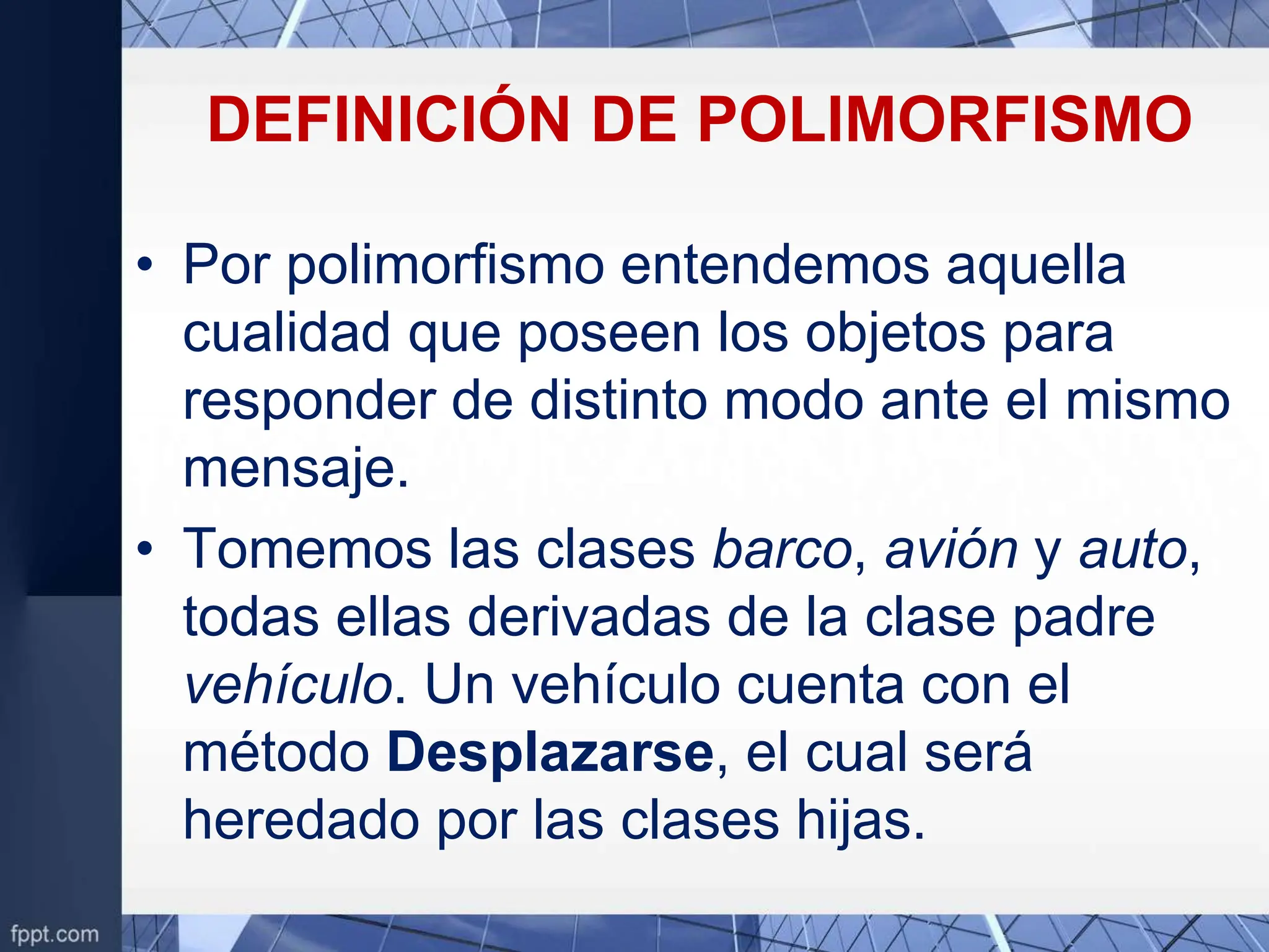 DEFINICIÓN DE POLIMORFISMO
• Por polimorfismo entendemos aquella
cualidad que poseen los objetos para
responder de distinto modo ante el mismo
mensaje.
• Tomemos las clases barco, avión y auto,
todas ellas derivadas de la clase padre
vehículo. Un vehículo cuenta con el
método Desplazarse, el cual será
heredado por las clases hijas.
 