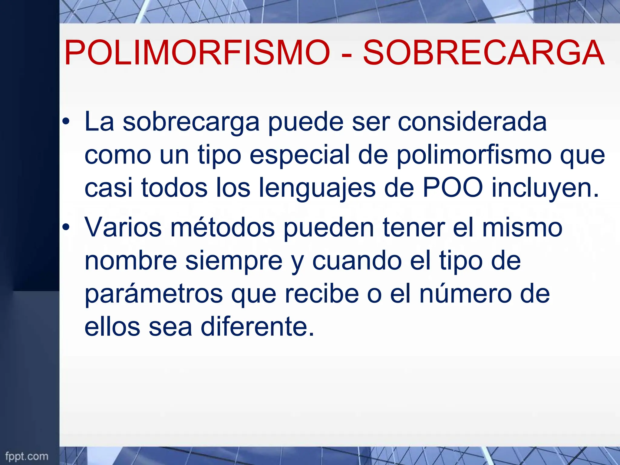 POLIMORFISMO - SOBRECARGA
• La sobrecarga puede ser considerada
como un tipo especial de polimorfismo que
casi todos los lenguajes de POO incluyen.
• Varios métodos pueden tener el mismo
nombre siempre y cuando el tipo de
parámetros que recibe o el número de
ellos sea diferente.
 
