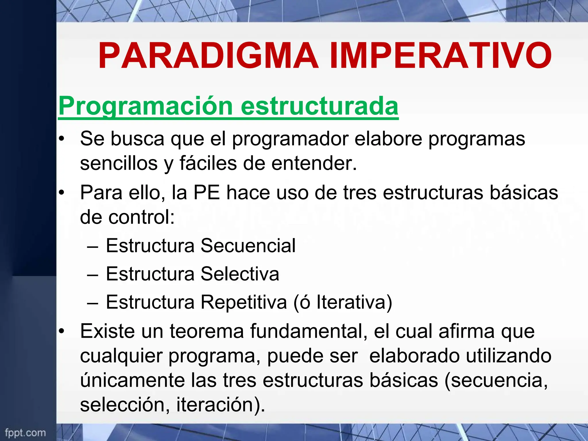 PARADIGMA IMPERATIVO
Programación estructurada
• Se busca que el programador elabore programas
sencillos y fáciles de entender.
• Para ello, la PE hace uso de tres estructuras básicas
de control:
– Estructura Secuencial
– Estructura Selectiva
– Estructura Repetitiva (ó Iterativa)
• Existe un teorema fundamental, el cual afirma que
cualquier programa, puede ser elaborado utilizando
únicamente las tres estructuras básicas (secuencia,
selección, iteración).
 