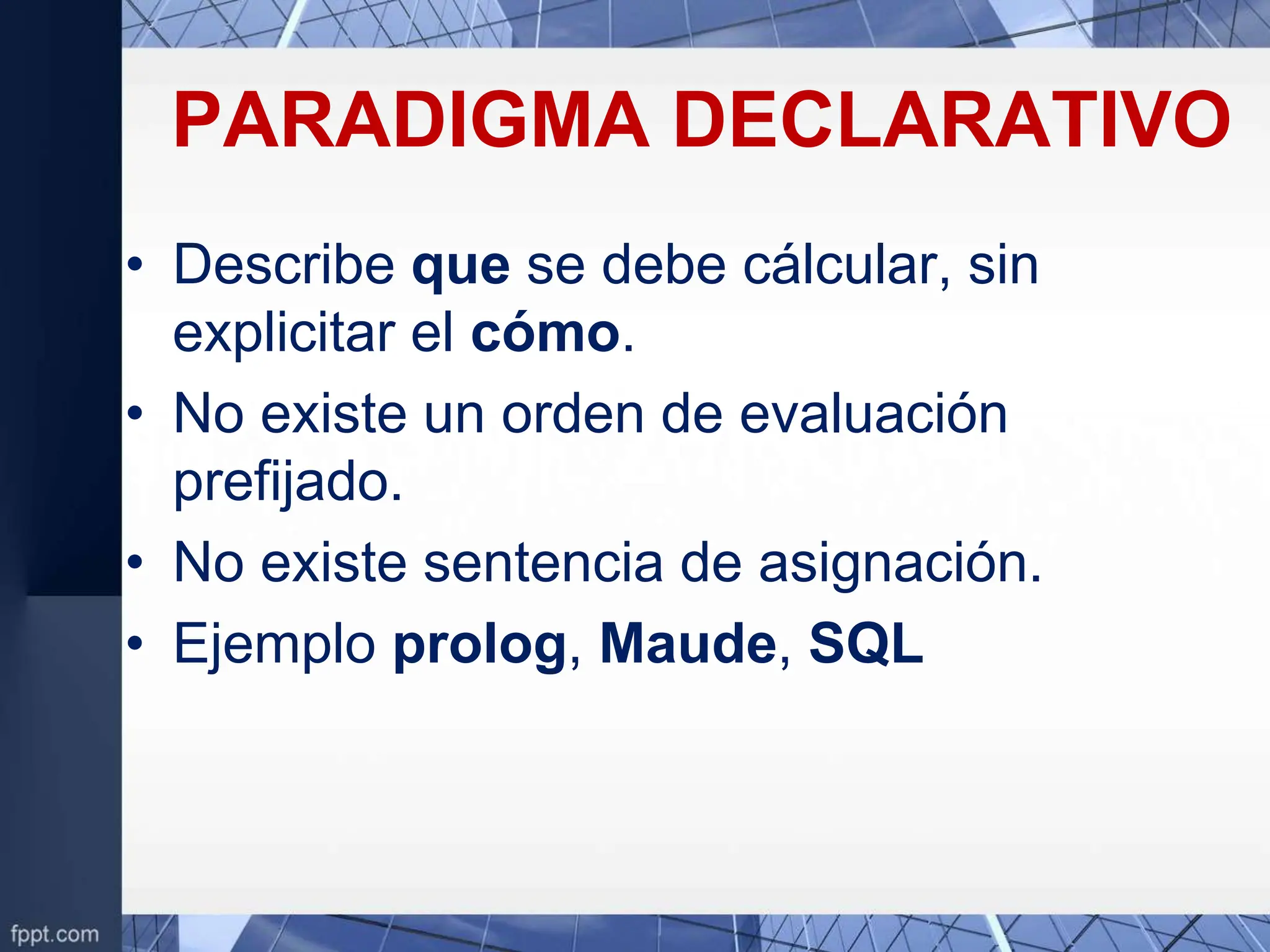 PARADIGMA DECLARATIVO
• Describe que se debe cálcular, sin
explicitar el cómo.
• No existe un orden de evaluación
prefijado.
• No existe sentencia de asignación.
• Ejemplo prolog, Maude, SQL
 