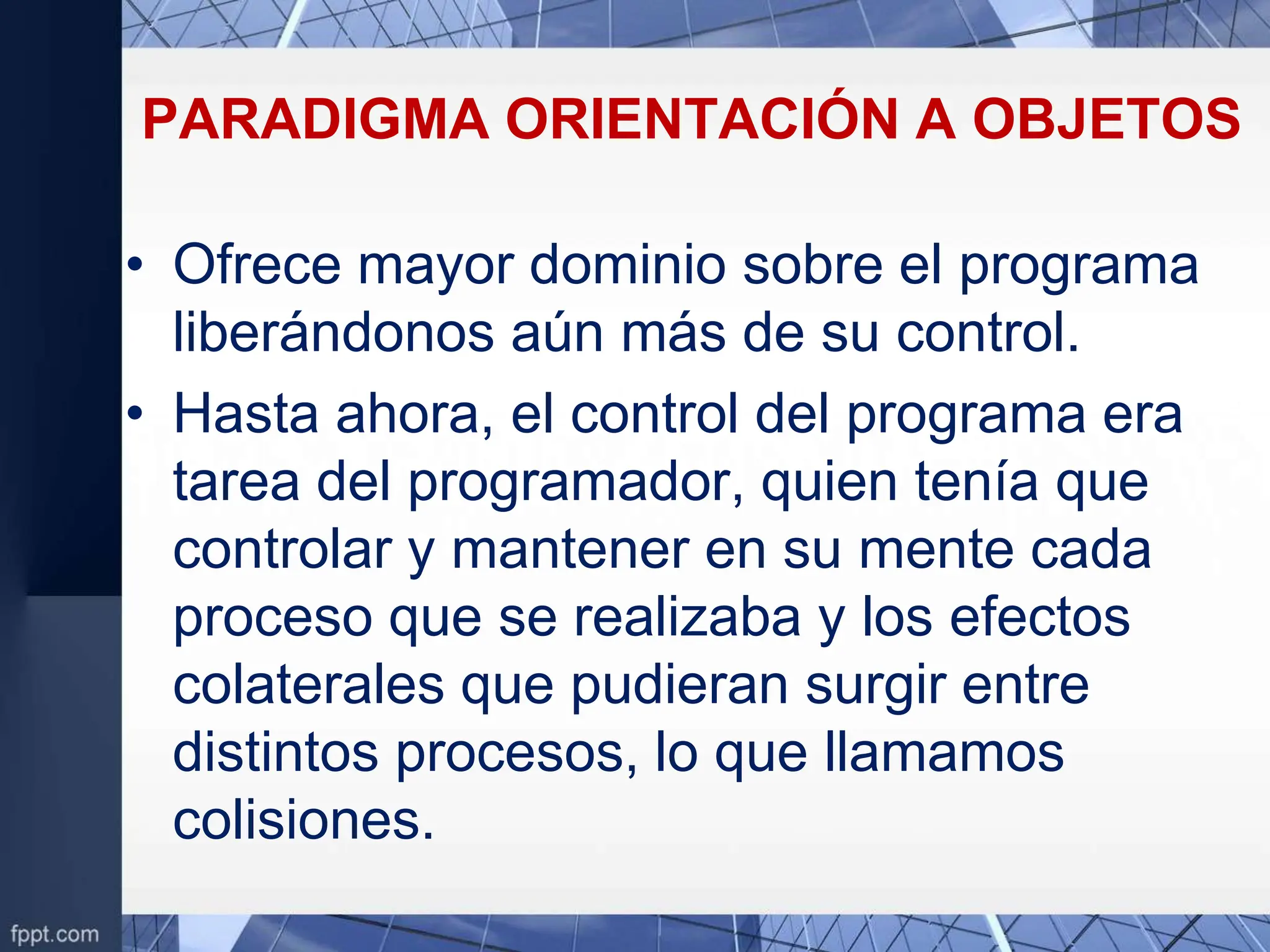 PARADIGMA ORIENTACIÓN A OBJETOS
• Ofrece mayor dominio sobre el programa
liberándonos aún más de su control.
• Hasta ahora, el control del programa era
tarea del programador, quien tenía que
controlar y mantener en su mente cada
proceso que se realizaba y los efectos
colaterales que pudieran surgir entre
distintos procesos, lo que llamamos
colisiones.
 