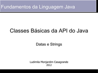 Fundamentos da Linguagem Java



   Classes Básicas da API do Java

               Datas e Strings



           Ludimila Monjardim Casagrande
                       2012
 