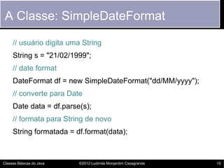A Classe: SimpleDateFormat

     // usuário digita uma String
     String s = "21/02/1999";
     // date format
     DateFormat df = new SimpleDateFormat("dd/MM/yyyy");
     // converte para Date
     Date data = df.parse(s);
     // formata para String de novo
     String formatada = df.format(data);



Classes Básicas do Java   ©2012 Ludimila Monjardim Casagrande   10
 