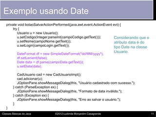 Exemplo usando Date
   private void botaoSalvarActionPerformed(java.awt.event.ActionEvent evt) {
        try {
           Usuario u = new Usuario();
           u.setCodigo(Integer.parseInt(campoCodigo.getText()));       Considerando que o
           u.setNome(campoNome.getText());                             atributo data é do
           u.setLogin(campoLogin.getText());                           tipo Date na classe
                                                                       Usuario.
           DateFormat df = new SimpleDateFormat("dd/MM/yyyy");
           df.setLenient(false);
           Date data = df.parse(campoData.getText());
           u.setData(data);

           CadUsuario cad = new CadUsuarioImpl();
           cad.adicionar(u);
           JOptionPane.showMessageDialog(this, "Usuário cadastrado com sucesso.");
        } catch (ParseException ex) {
           JOptionPane.showMessageDialog(this, "Formato de data inválido.");
        } catch (Exception ex) {
           JOptionPane.showMessageDialog(this, "Erro ao salvar o usuário.");
        }
   }
Classes Básicas do Java          ©2012 Ludimila Monjardim Casagrande                         11
 