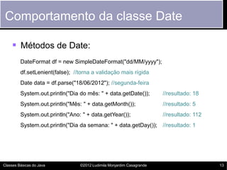 Comportamento da classe Date

     Métodos de Date:
         DateFormat df = new SimpleDateFormat("dd/MM/yyyy");
         df.setLenient(false); //torna a validação mais rígida
         Date data = df.parse("18/06/2012"); //segunda-feira
         System.out.println("Dia do mês: " + data.getDate());          //resultado: 18
         System.out.println("Mês: " + data.getMonth());                //resultado: 5
         System.out.println("Ano: " + data.getYear());                 //resultado: 112
         System.out.println("Dia da semana: " + data.getDay()); //resultado: 1




Classes Básicas do Java          ©2012 Ludimila Monjardim Casagrande                      13
 