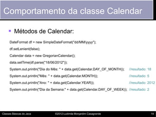 Comportamento da classe Calendar

     Métodos de Calendar:
     DateFormat df = new SimpleDateFormat("dd/MM/yyyy");
     df.setLenient(false);
     Calendar data = new GregorianCalendar();
     data.setTime(df.parse("18/06/2012"));
     System.out.println("Dia do Mês: " + data.get(Calendar.DAY_OF_MONTH));   //resultado: 18
     System.out.println("Mês: " + data.get(Calendar.MONTH));                 //resultado: 5
     System.out.println("Ano: " + data.get(Calendar.YEAR));                  //resultado: 2012
     System.out.println("Dia da Semana:" + data.get(Calendar.DAY_OF_WEEK)); //resultado: 2




Classes Básicas do Java           ©2012 Ludimila Monjardim Casagrande                         14
 