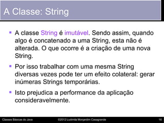 A Classe: String

     A classe String é imutável. Sendo assim, quando
         algo é concatenado a uma String, esta não é
         alterada. O que ocorre é a criação de uma nova
         String.
     Por isso trabalhar com uma mesma String
         diversas vezes pode ter um efeito colateral: gerar
         inúmeras Strings temporárias.
     Isto prejudica a performance da aplicação
         consideravelmente.

Classes Básicas do Java   ©2012 Ludimila Monjardim Casagrande   16
 