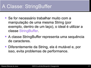 A Classe: StringBuffer

     Se for necessário trabalhar muito com a
         manipulação de uma mesma String (por
         exemplo, dentro de um laço), o ideal é utilizar a
         classe StringBuffer.
     A classe StringBuffer representa uma sequência
         de caracteres.
     Diferentemente da String, ela é mutável e, por
         isso, evita problemas de performance.



Classes Básicas do Java   ©2012 Ludimila Monjardim Casagrande   17
 
