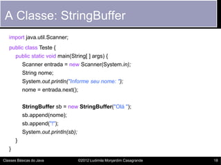 A Classe: StringBuffer
   import java.util.Scanner;
   public class Teste {
       public static void main(String[ ] args) {
           Scanner entrada = new Scanner(System.in);
           String nome;
           System.out.println("Informe seu nome: ");
           nome = entrada.next();


           StringBuffer sb = new StringBuffer("Olá ");
           sb.append(nome);
           sb.append("!");
           System.out.println(sb);
       }
   }

Classes Básicas do Java              ©2012 Ludimila Monjardim Casagrande   18
 