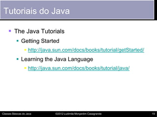 Tutoriais do Java

     The Java Tutorials
            Getting Started
                  http://java.sun.com/docs/books/tutorial/getStarted/
            Learning the Java Language
                  http://java.sun.com/docs/books/tutorial/java/




Classes Básicas do Java        ©2012 Ludimila Monjardim Casagrande       19
 