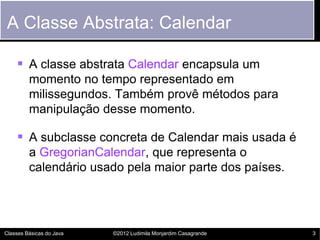 A Classe Abstrata: Calendar

     A classe abstrata Calendar encapsula um
         momento no tempo representado em
         milissegundos. Também provê métodos para
         manipulação desse momento.

     A subclasse concreta de Calendar mais usada é
         a GregorianCalendar, que representa o
         calendário usado pela maior parte dos países.




Classes Básicas do Java   ©2012 Ludimila Monjardim Casagrande   3
 