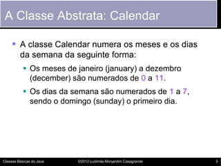 A Classe Abstrata: Calendar

     A classe Calendar numera os meses e os dias
         da semana da seguinte forma:
            Os meses de janeiro (january) a dezembro
             (december) são numerados de 0 a 11.
            Os dias da semana são numerados de 1 a 7,
             sendo o domingo (sunday) o primeiro dia.




Classes Básicas do Java   ©2012 Ludimila Monjardim Casagrande   5
 