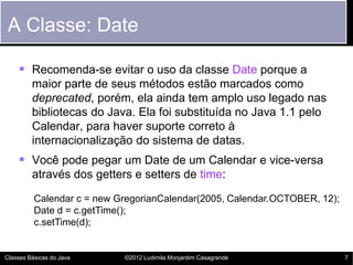 A Classe: Date

     Recomenda-se evitar o uso da classe Date porque a
         maior parte de seus métodos estão marcados como
         deprecated, porém, ela ainda tem amplo uso legado nas
         bibliotecas do Java. Ela foi substituída no Java 1.1 pelo
         Calendar, para haver suporte correto à
         internacionalização do sistema de datas.
     Você pode pegar um Date de um Calendar e vice-versa
         através dos getters e setters de time:

          Calendar c = new GregorianCalendar(2005, Calendar.OCTOBER, 12);
          Date d = c.getTime();
          c.setTime(d);


Classes Básicas do Java     ©2012 Ludimila Monjardim Casagrande             7
 