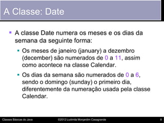 A Classe: Date

     A classe Date numera os meses e os dias da
         semana da seguinte forma:
            Os meses de janeiro (january) a dezembro
             (december) são numerados de 0 a 11, assim
             como acontece na classe Calendar.
            Os dias da semana são numerados de 0 a 6,
             sendo o domingo (sunday) o primeiro dia,
             diferentemente da numeração usada pela classe
             Calendar.


Classes Básicas do Java   ©2012 Ludimila Monjardim Casagrande   8
 