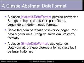 A Classe Abstrata: DateFormat

     A classe java.text.DateFormat permite converter
         Strings de inputs do usuário para Dates,
         seguindo um determinado formato.
     Serve também para fazer o inverso: pegar uma
         data e gerar uma String de saída em um certo
         formato.
     A classe SimpleDateFormat, que estende
         DateFormat, é a que oferece a forma mais fácil
         de fazer tudo isso.

Classes Básicas do Java   ©2012 Ludimila Monjardim Casagrande   9
 