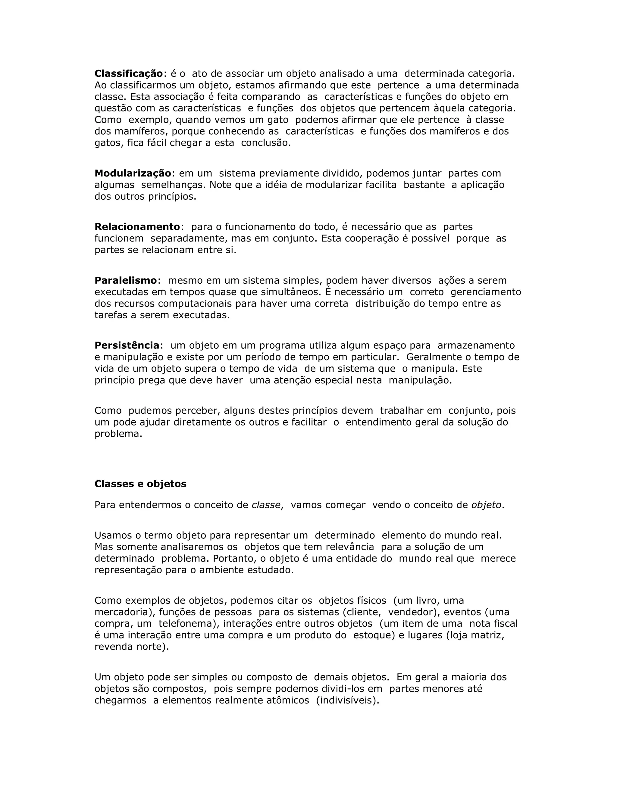 Classificação: é o ato de associar um objeto analisado a uma determinada categoria.
Ao classificarmos um objeto, estamos afirmando que este pertence a uma determinada
classe. Esta associação é feita comparando as características e funções do objeto em
questão com as características e funções dos objetos que pertencem àquela categoria.
Como exemplo, quando vemos um gato podemos afirmar que ele pertence à classe
dos mamíferos, porque conhecendo as características e funções dos mamíferos e dos
gatos, fica fácil chegar a esta conclusão.


Modularização: em um sistema previamente dividido, podemos juntar partes com
algumas semelhanças. Note que a idéia de modularizar facilita bastante a aplicação
dos outros princípios.


Relacionamento: para o funcionamento do todo, é necessário que as partes
funcionem separadamente, mas em conjunto. Esta cooperação é possível porque as
partes se relacionam entre si.


Paralelismo: mesmo em um sistema simples, podem haver diversos ações a serem
executadas em tempos quase que simultâneos. É necessário um correto gerenciamento
dos recursos computacionais para haver uma correta distribuição do tempo entre as
tarefas a serem executadas.


Persistência: um objeto em um programa utiliza algum espaço para armazenamento
e manipulação e existe por um período de tempo em particular. Geralmente o tempo de
vida de um objeto supera o tempo de vida de um sistema que o manipula. Este
princípio prega que deve haver uma atenção especial nesta manipulação.


Como pudemos perceber, alguns destes princípios devem trabalhar em conjunto, pois
um pode ajudar diretamente os outros e facilitar o entendimento geral da solução do
problema.




Classes e objetos

Para entendermos o conceito de classe, vamos começar vendo o conceito de objeto.


Usamos o termo objeto para representar um determinado elemento do mundo real.
Mas somente analisaremos os objetos que tem relevância para a solução de um
determinado problema. Portanto, o objeto é uma entidade do mundo real que merece
representação para o ambiente estudado.


Como exemplos de objetos, podemos citar os objetos físicos (um livro, uma
mercadoria), funções de pessoas para os sistemas (cliente, vendedor), eventos (uma
compra, um telefonema), interações entre outros objetos (um item de uma nota fiscal
é uma interação entre uma compra e um produto do estoque) e lugares (loja matriz,
revenda norte).


Um objeto pode ser simples ou composto de demais objetos. Em geral a maioria dos
objetos são compostos, pois sempre podemos dividi-los em partes menores até
chegarmos a elementos realmente atômicos (indivisíveis).
 