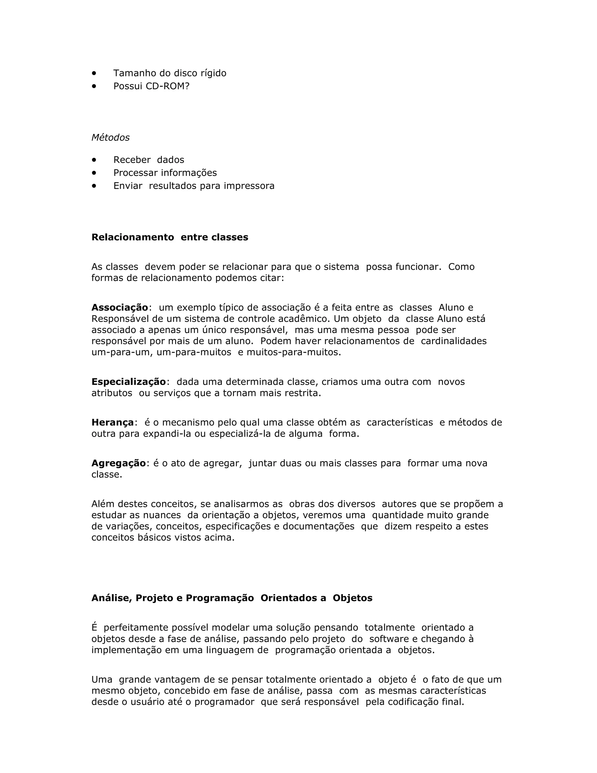 ·   Tamanho do disco rígido
·   Possui CD-ROM?




Métodos

·   Receber dados
·   Processar informações
·   Enviar resultados para impressora




Relacionamento entre classes


As classes devem poder se relacionar para que o sistema possa funcionar. Como
formas de relacionamento podemos citar:


Associação: um exemplo típico de associação é a feita entre as classes Aluno e
Responsável de um sistema de controle acadêmico. Um objeto da classe Aluno está
associado a apenas um único responsável, mas uma mesma pessoa pode ser
responsável por mais de um aluno. Podem haver relacionamentos de cardinalidades
um-para-um, um-para-muitos e muitos-para-muitos.


Especialização: dada uma determinada classe, criamos uma outra com novos
atributos ou serviços que a tornam mais restrita.


Herança: é o mecanismo pelo qual uma classe obtém as características e métodos de
outra para expandi-la ou especializá-la de alguma forma.


Agregação: é o ato de agregar, juntar duas ou mais classes para formar uma nova
classe.


Além destes conceitos, se analisarmos as obras dos diversos autores que se propõem a
estudar as nuances da orientação a objetos, veremos uma quantidade muito grande
de variações, conceitos, especificações e documentações que dizem respeito a estes
conceitos básicos vistos acima.




Análise, Projeto e Programação Orientados a Objetos


É perfeitamente possível modelar uma solução pensando totalmente orientado a
objetos desde a fase de análise, passando pelo projeto do software e chegando à
implementação em uma linguagem de programação orientada a objetos.


Uma grande vantagem de se pensar totalmente orientado a objeto é o fato de que um
mesmo objeto, concebido em fase de análise, passa com as mesmas características
desde o usuário até o programador que será responsável pela codificação final.
 