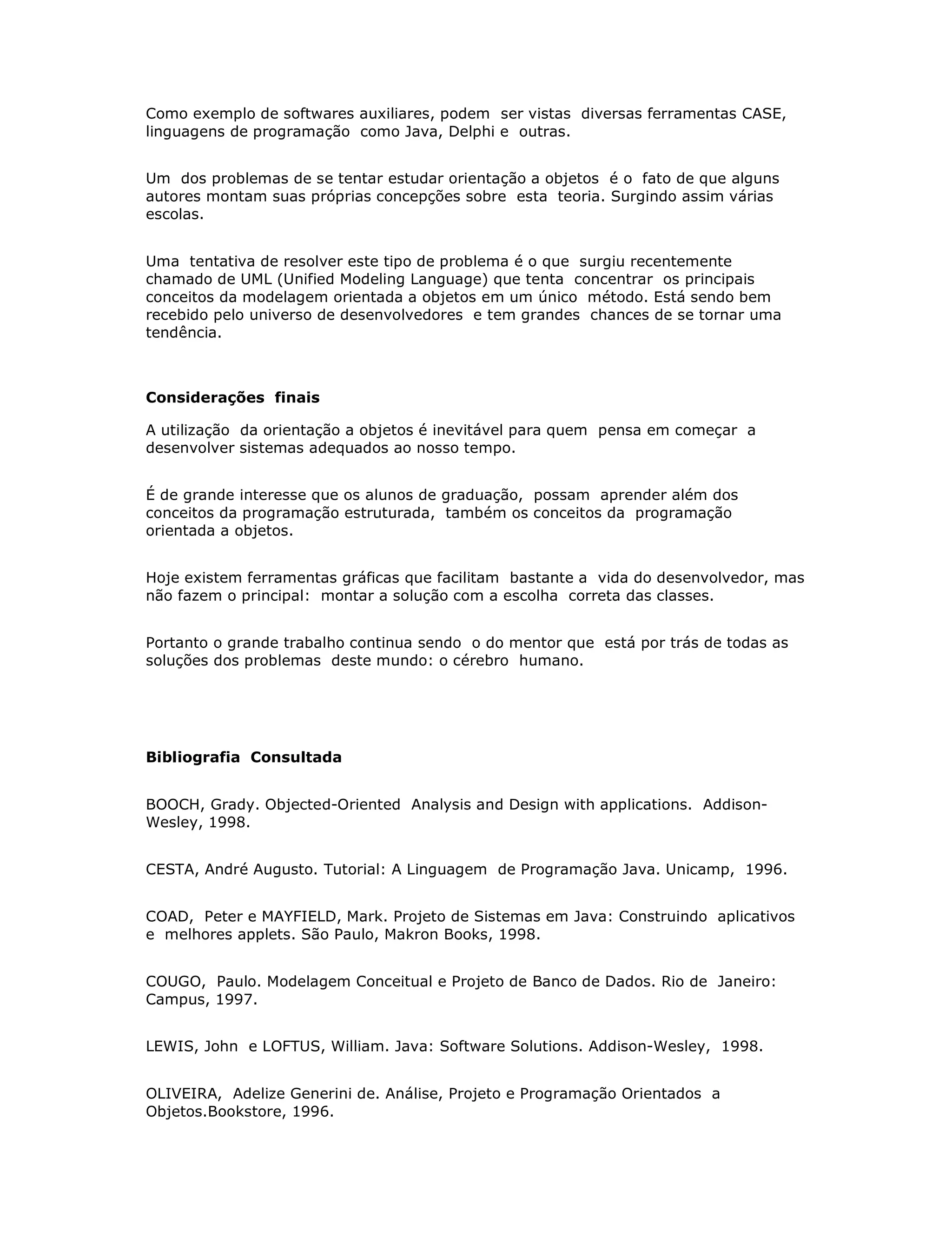Como exemplo de softwares auxiliares, podem ser vistas diversas ferramentas CASE,
linguagens de programação como Java, Delphi e outras.


Um dos problemas de se tentar estudar orientação a objetos é o fato de que alguns
autores montam suas próprias concepções sobre esta teoria. Surgindo assim várias
escolas.


Uma tentativa de resolver este tipo de problema é o que surgiu recentemente
chamado de UML (Unified Modeling Language) que tenta concentrar os principais
conceitos da modelagem orientada a objetos em um único método. Está sendo bem
recebido pelo universo de desenvolvedores e tem grandes chances de se tornar uma
tendência.



Considerações finais

A utilização da orientação a objetos é inevitável para quem pensa em começar a
desenvolver sistemas adequados ao nosso tempo.


É de grande interesse que os alunos de graduação, possam aprender além dos
conceitos da programação estruturada, também os conceitos da programação
orientada a objetos.


Hoje existem ferramentas gráficas que facilitam bastante a vida do desenvolvedor, mas
não fazem o principal: montar a solução com a escolha correta das classes.


Portanto o grande trabalho continua sendo o do mentor que está por trás de todas as
soluções dos problemas deste mundo: o cérebro humano.




Bibliografia Consultada


BOOCH, Grady. Objected-Oriented Analysis and Design with applications. Addison-
Wesley, 1998.


CESTA, André Augusto. Tutorial: A Linguagem de Programação Java. Unicamp, 1996.


COAD, Peter e MAYFIELD, Mark. Projeto de Sistemas em Java: Construindo aplicativos
e melhores applets. São Paulo, Makron Books, 1998.


COUGO, Paulo. Modelagem Conceitual e Projeto de Banco de Dados. Rio de Janeiro:
Campus, 1997.


LEWIS, John e LOFTUS, William. Java: Software Solutions. Addison-Wesley, 1998.


OLIVEIRA, Adelize Generini de. Análise, Projeto e Programação Orientados a
Objetos.Bookstore, 1996.
 