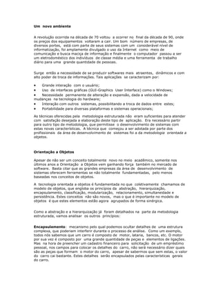 Um novo ambiente


A revolução ocorrida na década de 70 voltou a ocorrer no final da década de 90, onde
os preços dos equipamentos voltaram a cair. Um bom número de empresas, de
diversos portes, está com parte de seus sistemas com um considerável nível de
informatização, foi amplamente divulgado o uso da Internet como meio de
comunicação e busca maciça de informação e finalmente o computador passou a ser
um eletrodoméstico dos indivíduos de classe média e uma ferramenta de trabalho
diário para uma grande quantidade de pessoas.


Surge então a necessidade de se produzir softwares mais atraentes, dinâmicos e com
alto poder de troca de informações. Tais aplicações se caracterizam por:

·  Grande interação com o usuário;
·  Uso de interfaces gráficas (GUI-Graphics User Interface) como o Windows;
·  Necessidade permanente de alteração e expansão, dada a velocidade de
mudanças na tecnologia do hardware;
·  Interação com outros sistemas, possibilitando a troca de dados entre estes;
·  Portabilidade para diversas plataformas e sistemas operacionais;

As técnicas oferecidas pela metodologia estruturada não eram suficientes para atender
com satisfação desejada a elaboração deste tipo de aplicação. Era necessário partir
para outro tipo de metodologia, que permitisse o desenvolvimento de sistemas com
estas novas características. A técnica que começou a ser adotada por parte dos
profissionais da área de desenvolvimento de sistemas foi a da metodologia orientada a
objetos.



Orientação a Objetos

Apesar de não ser um conceito totalmente novo no meio acadêmico, somente nos
últimos anos a Orientação a Objetos vem ganhando força também no mercado de
software. Basta citar que as grandes empresas da área de desenvolvimento de
sistemas oferecem ferramentas se não totalmente fundamentadas, pelo menos
baseadas nos conceitos de objetos.

A tecnologia orientada a objetos é fundamentada no que coletivamente chamamos de
modelo de objetos, que engloba os princípios da abstração, hierarquização,
encapsulamento, classificação, modularização, relacionamento, simultaneidade e
persistência. Estes conceitos não são novos, mas o que é importante no modelo de
objetos é que estes elementos estão agora agrupados de forma sinérgica.


Como a abstração e a hierarquização já foram detalhados na parte da metodologia
estruturada, vamos analisar os outros princípios:


Encapsulamento: mecanismo pelo qual podemos ocultar detalhes de uma estrutura
complexa, que poderiam interferir durante o processo de análise. Como um exemplo,
todos nós sabemos que um carro é composto de motor, lataria, bancos, etc. O motor
por sua vez é composto por uma grande quantidade de peças e elementos de ligações.
Mas na hora de preencher um cadastro financeiro para solicitação de um empréstimo
pessoal, nos campos para colocar os detalhes do carro, não será necessário dizer quais
são as peças que formam o motor do carro, apesar de sabermos que sem estas, o valor
do carro cai bastante. Estes detalhes serão encapsulados pelas características gerais
do carro.
 