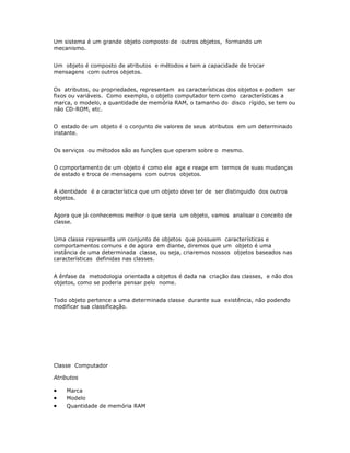 Um sistema é um grande objeto composto de outros objetos, formando um
mecanismo.


Um objeto é composto de atributos e métodos e tem a capacidade de trocar
mensagens com outros objetos.


Os atributos, ou propriedades, representam as características dos objetos e podem ser
fixos ou variáveis. Como exemplo, o objeto computador tem como características a
marca, o modelo, a quantidade de memória RAM, o tamanho do disco rígido, se tem ou
não CD-ROM, etc.


O estado de um objeto é o conjunto de valores de seus atributos em um determinado
instante.


Os serviços ou métodos são as funções que operam sobre o mesmo.


O comportamento de um objeto é como ele age e reage em termos de suas mudanças
de estado e troca de mensagens com outros objetos.


A identidade é a característica que um objeto deve ter de ser distinguido dos outros
objetos.


Agora que já conhecemos melhor o que seria um objeto, vamos analisar o conceito de
classe.


Uma classe representa um conjunto de objetos que possuem características e
comportamentos comuns e de agora em diante, diremos que um objeto é uma
instância de uma determinada classe, ou seja, criaremos nossos objetos baseados nas
características definidas nas classes.


A ênfase da metodologia orientada a objetos é dada na criação das classes, e não dos
objetos, como se poderia pensar pelo nome.


Todo objeto pertence a uma determinada classe durante sua existência, não podendo
modificar sua classificação.




Classe Computador

Atributos

·   Marca
·   Modelo
·   Quantidade de memória RAM
 