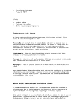 ·   Tamanho do disco rígido
·   Possui CD-ROM?




Métodos

·   Receber dados
·   Processar informações
·   Enviar resultados para impressora




Relacionamento entre classes


As classes devem poder se relacionar para que o sistema possa funcionar. Como
formas de relacionamento podemos citar:


Associação: um exemplo típico de associação é a feita entre as classes Aluno e
Responsável de um sistema de controle acadêmico. Um objeto da classe Aluno está
associado a apenas um único responsável, mas uma mesma pessoa pode ser
responsável por mais de um aluno. Podem haver relacionamentos de cardinalidades
um-para-um, um-para-muitos e muitos-para-muitos.


Especialização: dada uma determinada classe, criamos uma outra com novos
atributos ou serviços que a tornam mais restrita.


Herança: é o mecanismo pelo qual uma classe obtém as características e métodos de
outra para expandi-la ou especializá-la de alguma forma.


Agregação: é o ato de agregar, juntar duas ou mais classes para formar uma nova
classe.


Além destes conceitos, se analisarmos as obras dos diversos autores que se propõem a
estudar as nuances da orientação a objetos, veremos uma quantidade muito grande
de variações, conceitos, especificações e documentações que dizem respeito a estes
conceitos básicos vistos acima.




Análise, Projeto e Programação Orientados a Objetos


É perfeitamente possível modelar uma solução pensando totalmente orientado a
objetos desde a fase de análise, passando pelo projeto do software e chegando à
implementação em uma linguagem de programação orientada a objetos.


Uma grande vantagem de se pensar totalmente orientado a objeto é o fato de que um
mesmo objeto, concebido em fase de análise, passa com as mesmas características
desde o usuário até o programador que será responsável pela codificação final.
 