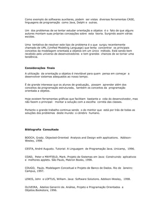 Como exemplo de softwares auxiliares, podem ser vistas diversas ferramentas CASE,
linguagens de programação como Java, Delphi e outras.


Um dos problemas de se tentar estudar orientação a objetos é o fato de que alguns
autores montam suas próprias concepções sobre esta teoria. Surgindo assim várias
escolas.


Uma tentativa de resolver este tipo de problema é o que surgiu recentemente
chamado de UML (Unified Modeling Language) que tenta concentrar os principais
conceitos da modelagem orientada a objetos em um único método. Está sendo bem
recebido pelo universo de desenvolvedores e tem grandes chances de se tornar uma
tendência.



Considerações finais

A utilização da orientação a objetos é inevitável para quem pensa em começar a
desenvolver sistemas adequados ao nosso tempo.


É de grande interesse que os alunos de graduação, possam aprender além dos
conceitos da programação estruturada, também os conceitos da programação
orientada a objetos.


Hoje existem ferramentas gráficas que facilitam bastante a vida do desenvolvedor, mas
não fazem o principal: montar a solução com a escolha correta das classes.


Portanto o grande trabalho continua sendo o do mentor que está por trás de todas as
soluções dos problemas deste mundo: o cérebro humano.




Bibliografia Consultada


BOOCH, Grady. Objected-Oriented Analysis and Design with applications. Addison-
Wesley, 1998.


CESTA, André Augusto. Tutorial: A Linguagem de Programação Java. Unicamp, 1996.


COAD, Peter e MAYFIELD, Mark. Projeto de Sistemas em Java: Construindo aplicativos
e melhores applets. São Paulo, Makron Books, 1998.


COUGO, Paulo. Modelagem Conceitual e Projeto de Banco de Dados. Rio de Janeiro:
Campus, 1997.


LEWIS, John e LOFTUS, William. Java: Software Solutions. Addison-Wesley, 1998.


OLIVEIRA, Adelize Generini de. Análise, Projeto e Programação Orientados a
Objetos.Bookstore, 1996.
 