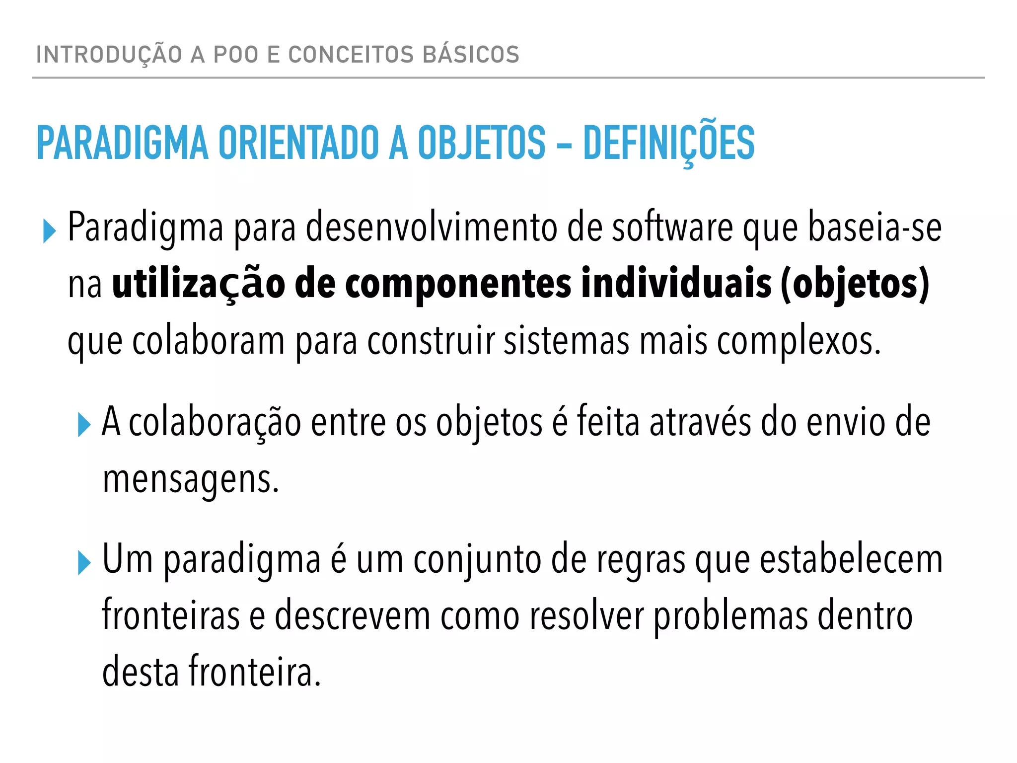 INTRODUÇÃO A POO E CONCEITOS BÁSICOS
PARADIGMA ORIENTADO A OBJETOS - DEFINIÇÕES
▸ Paradigma para desenvolvimento de software que baseia-se
na utilização de componentes individuais (objetos)
que colaboram para construir sistemas mais complexos.
▸ A colaboração entre os objetos é feita através do envio de
mensagens.
▸ Um paradigma é um conjunto de regras que estabelecem
fronteiras e descrevem como resolver problemas dentro
desta fronteira.
 