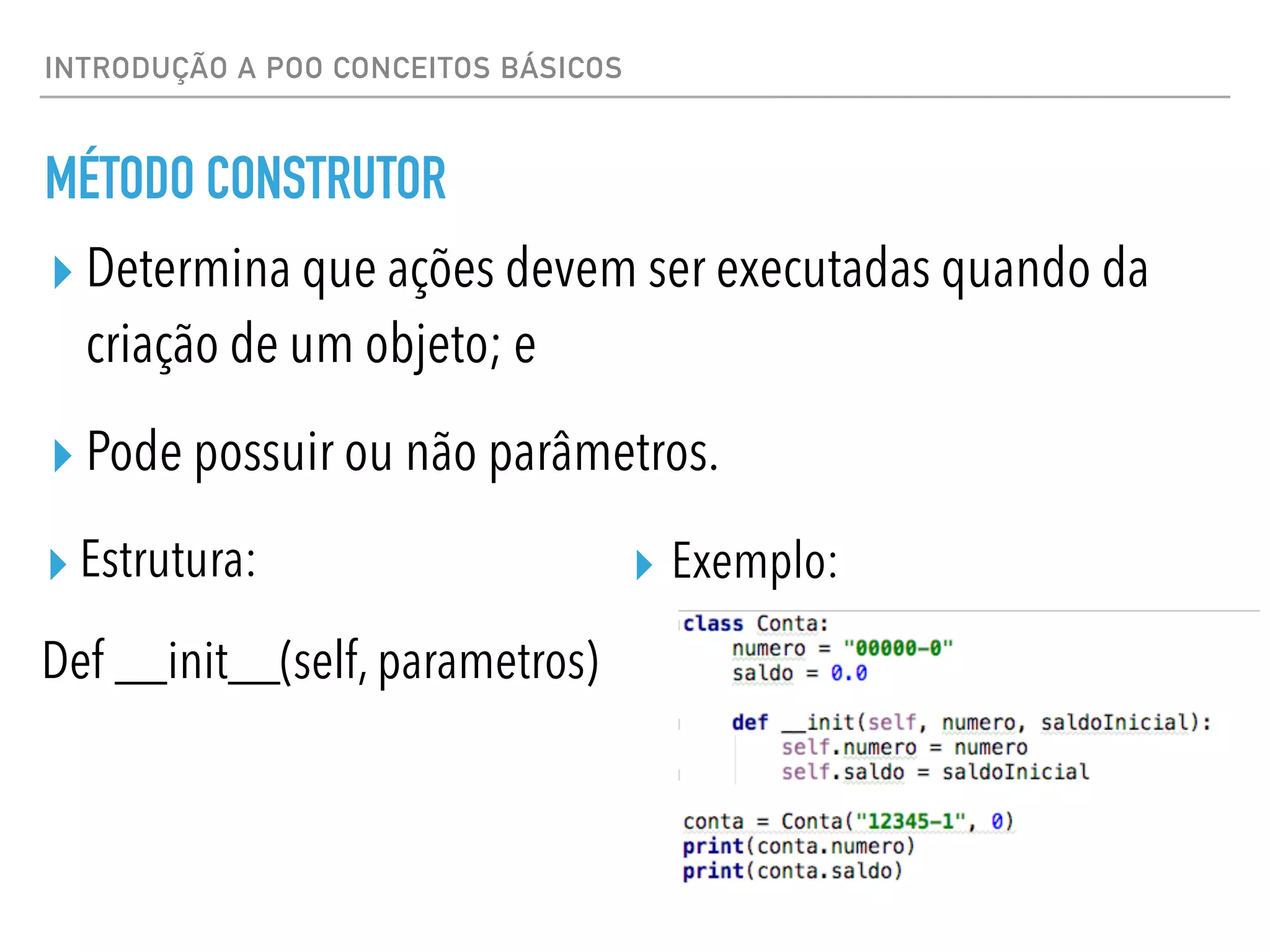 INTRODUÇÃO A POO CONCEITOS BÁSICOS
MÉTODO CONSTRUTOR
▸ Determina que ações devem ser executadas quando da
criação de um objeto; e
▸ Pode possuir ou não parâmetros.
▸ Exemplo:
▸ Estrutura:
Def __init__(self, parametros)
 